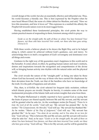 Al-Fātiĥah (The Opening)



overall design of the world, but also an essentially effective and influential one. Thus,
his world becomes a friendly one. This is best expressed by the Prophet when he
once faced Mount Uĥud, the scene of a bitter defeat for Muslims, and said, “How we
love this mountain, and how it loves us!” This expresses in a nutshell the affinity the
Prophet felt towards nature even in its most rugged forms.
   Having established these fundamental principles, the sūrah points the way to
certain practical means of responding to them, foremost among which is prayer:

       Guide us on the straight path; the path of those on whom You have bestowed Your
       favours, not those who have incurred Your wrath, nor those who have gone astray.
       (Verses 6-7)

   With these words a believer pleads to be shown the Right Way and to be helped
along it, which cannot be achieved without God’s guidance, care and mercy. To
acknowledge that is in itself a recognition of God’s sovereignty and dominance over
all things and events.
   Guidance to the right way of life guarantees man’s happiness in this world and in
the hereafter. It comes about, in effect, by guiding human nature and man’s instincts,
desires and inspirations towards the recognition and comprehension of the divine
will, so bringing human activity into rhythm with the natural order and the physical
world.
   The sūrah reveals the nature of the “straight path” as being one taken by those
whom God has favoured, not the way of those who have earned His displeasure by
their deviation from the Truth, nor that of the heedless who have no knowledge of
the truth. It is the path of happiness and salvation.
  This, then, is al-Fātiĥah, the sūrah selected for frequent daily recitation, without
which Islamic prayers are invalid. Despite its brevity, it contains some of the most
fundamental principles of the Islamic faith and certain insights that arise from them.
   The Prophet Muĥammad is reliably reported to have quoted God as saying that
the fruits of prayer are shared equally between Me and My servant, and My servant
will be granted what he asks for. As the worshipper recites [in Prayer]: “Praise be to
God, the Lord of all the worlds,” God will say: ‘My servant has praised Me.’ As he
recites: “The Compassionate, the Merciful,” God will say: ‘My servant has thanked Me.’
As he recites: “Master of the Day of Judgement,” God will say: “My servant has
glorified Me.” As he says: “You alone do we worship, and to You alone do we turn for
help,” God will say: ‘This is between Me and My servant, and My servant will receive
what he asks for.’ And, as he says: “Guide us on the straight path, the path of those on
whom You have bestowed Your favours, not those who have incurred Your wrath, nor those
who have gone astray,” God will say: ‘This is for My servant, and he will be granted his



                                            7
 