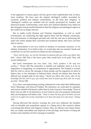 Al-Baqarah (The Cow) | JEWISH EFFORTS TO UNDERMINE ISLAM



it has appeared in various guises and has grown more sophisticated and, at times,
more insidious. We have seen the original ideological conflict succeeded by
economic, political and military confrontation, on the basis that ‘religious’ or
‘ideological’ conflicts are outdated and are usually prosecuted by ‘fanatics’ and
backward people. Unfortunately, some naïve and confused Muslims have fallen for
this stratagem and persuaded themselves that the religious and ideological aspects of
the conflict are no longer relevant.
   But in reality world Zionism and Christian Imperialism, as well as world
Communism, are conducting the fight against Islam and the Muslim community,
first and foremost, on ideological grounds and with the sole aim of destroying this
solid rock which, despite their concerted and sustained efforts, they have not been
able to remove.
  The confrontation is not over control of territory or economic resources, or for
military domination. If we believe that, we would play into our enemies’ hands and
would have no one but ourselves to blame for the consequences.
    “Never will the Jews, nor yet the Christians be pleased with you unless you follow their
faith.” (Verse 120) That is the heavy price that would have to be paid. They will
accept nothing less.
   But God’s instructions are very clear: “Say: ‘God’s guidance is the only true
guidance.’” (Verse 120) The instruction is definite and emphatic: there is to he no
negotiation or bargaining, no compromise or appeasement. The Prophet is warned
that his wish to convey the message to those people and his eagerness for them to
believe him, or his inclination to befriend them, should not distract him from the
difficult but straight path he has taken: “Should you follow their desires after all the
knowledge that has come to you, you would have none to protect you from God, nor to give
you help.” (Verse 120)
   It is a stern, uncompromising warning, addressed to none other than Muĥammad,
God’s Messenger and beloved Prophet. His detractors are motivated by prejudice
and narrow-minded self-interest, rather than by lack of proof or knowledge. Those of
them who are able to rid themselves of such motives and who properly understand
their own Scriptures will believe him. “Those to whom We have given the Book, and who
recite it as it ought to be recited, truly believe in it; those who deny it are utter losers.” (Verse
121)
   Having delivered this decisive warning, the sūrah now addresses the Israelites
with an amicable and sympathetic appeal, as a fitting end to this extensive debate
concerning their history and religious conduct. They are offered a last chance before
they are totally discredited and deprived of the privilege and honour of being the
trustees and custodians of God’s message to mankind.




                                                124
 