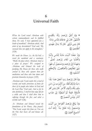 6
                               Universal Faith


When his Lord tested Abraham with                       ;M≈uΚÎ=s3Î/ …çμš/u‘ Ο↵Ïδ≡tö/Î) ’n?tFö/$# ÏŒÎ)uρ *
                                                                            z           #
certain commandments and he fulfilled
them, He said, ‘I have appointed you a                  ( $YΒ$tΒÎ) Ä¨$¨Ψ=Ï9 y7è=Ïæ%y` ’ÎoΤÎ) tΑ$s% ( £⎯ßγ£ϑs?r'sù
leader of mankind.’ Abraham asked, And                  “Ï‰ôγtã ãΑ$uΖtƒ ω tΑ$s% ( ©ÉL−ƒÍh‘èŒ ⎯ÏΒuρ tΑ$s%
                                                                        Ÿ
what of my descendants?’ God said, ‘My
covenant does not apply to the wrongdoers.’                                                    ∩⊇⊄⊆∪ t⎦⎫ÏϑÎ=≈©à9$#
(124)
We made the House [i.e. the Ka`bah] a                   $YΖøΒr&uρ Ä¨$¨Ζ=Ïj9 Zπt/$sWtΒ |MøŠt7ø9$# $uΖù=yèy_ øŒÎ)uρ
resort for mankind and a sanctuary:
                                                        ( ’~?|ÁãΒ zΟ↵Ïδ≡tö/Î) ÏΘ$s)¨Β ⎯ÏΒ (#ρä‹ÏƒªB$#uρ
“Make the place where Abraham stood as
a place of prayer.’ We assigned to                      #tÎdγsÛ βr& Ÿ≅‹Ïè≈yϑó™Î)uρ zΟ↵Ïδ≡tö/Î) #’n<Î) !$tΡô‰Îγtãuρ
Abraham and Ishmael the task of
purifying My House for those who walk                   Æì2”9$#uρ š⎥⎫ÏÅ3≈yèø9$#uρ t⎦⎫ÏÍ←!$©Ü=Ï9 z©ÉLø‹t/
around it, those who sojourn there for
                                                                                                ∩⊇⊄∈∪ ÏŠθàf¡9$#
meditation and those who bow down and
prostrate themselves in prayer. (125)
                                                        #µ$s#t/ #x‹≈yδ ö≅yèô_$# Éb>u‘ ÞΟ↵Ïδ≡tö/Î) tΑ$s% øŒÎ)uρ
Abraham said, ‘Lord, make this a land of
security and make provisions of fruits for              z⎯tΒ#u™ ô⎯tΒ ÏN≡tyϑ¨V9$# z⎯ÏΒ …ã&s#÷δr& ø−ã—ö‘#uρ $YΖÏΒ#u™
                                                                                                       $
those of its people who believe in God and
the Last Day.’ God said, And as for he                  txx. ⎯tΒuρ tΑ$s% ( ÌÅzFψ$# ÏΘöθu‹ø9$#uρ «!$Î/ Νåκ÷]ÏΒ
                                                                                                     $
who disbelieves, I shall let him enjoy life for         É>#x‹tã 4’n<Î) …çν”sÜôÊr& §ΝèO Wξ‹Î=s% …çμãèÏnGΒé'sù
                                                                       ÿ                                t
a while and then I shall drive him to
suffering through the fire; and what a                                        ∩⊇⊄∉∪ çÅÁyϑø9$# }§ø♥Î/uρ ( Í‘$¨Ζ9$#
terrible end!’ (126)
As Abraham and Ishmael raised the                       ÏMøt7ø9$# z⎯ÏΒ y‰Ïã#uθs)ø9$# ÞΟ↵Ïδ≡tö/Î) ßìsùötƒ øŒÎ)uρ
foundations of the House, [they prayed]:
“Our Lord, accept this from us; You are                 |MΡr& y7¨ΡÎ) ( !$¨ΨÏΒ ö≅¬7s)s? $uΖ−/u‘ ã≅ŠÏè≈yϑó™Î)uρ
the One that hears all and knows all.                                                 ∩⊇⊄∠∪ ÞΟŠÎ=yèø9$# ßìŠÏϑ¡¡9$#
(127)



                                                  126
 