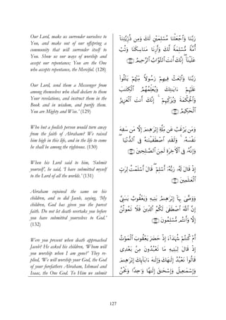 Our Lord, make us surrender ourselves to               !$uΖÏF−ƒÍh‘èŒ ⎯ÏΒuρ 7s9 È⎦÷⎫yϑÎ=ó¡ãΒ $uΖù=yèô_$#uρ $uΖ−/u‘
                                                                           y
You, and make out of our offspring a
community that will surrender itself to                ó=è?uρ $oΨs3Å™$uΖtΒ $tΡÍ‘r&uρ y7©9 ZπyϑÎ=ó¡•Β Zπ¨Βé&
You. Show us our ways of worship and
                                                            ∩⊇⊄∇∪ ÞΟŠÏm§9$# Ü>#§θ−G9$# |MΡr& y7¨ΡÎ) ( !$oΨø‹n=tã
accept our repentance; You are the One
who accepts repentance, the Merciful. (128)
                                                       (#θè=÷Gtƒ öΝåκ÷]ÏiΒ Zωθß™u‘ öΝÎγ‹Ïù ô]yèö/$#uρ $uΖ−/u‘
Our Lord, send them a Messenger from
among themselves who shall declare to them             |=≈tGÅ39$#
                                                              ø         ÞΟßγßϑÏk=yèãƒuρ    y7ÏG≈tƒ#u™      öΝÍκön=tæ
Your revelations, and instruct them in the             â“ƒÍ•yèø9$# |MΡr& y7¨ΡÎ) 4 öΝÍκÏj.t“ãƒuρ sπyϑõ3Ïtø:$#uρ
Book and in wisdom, and purify them.
You are Mighty and Wise.’ (129)                                                                 ∩⊇⊄®∪ ÞΟŠÅ3ysø9$#


Who but a foolish person would turn away               tμÏy™ ⎯tΒ ωÎ) zΟ↵Ïδ≡tö/Î) Ï'©#ÏiΒ ⎯tã Ü=xîötƒ ⎯tΒuρ
from the faith of Abraham? We raised
him high in this life, and in the life to come         ( $u‹÷Ρ‘‰9$# ’Îû çμ≈uΖø‹xsÜô¹$# Ï‰s)s9uρ 4 …çμ¡øtΡ
                                                                                                      |
he shall be among the righteous. (130)
                                                             ∩⊇⊂⊃∪ t⎦⎫ÅsÎ=≈¢Á9$# z⎯Ïϑs9 ÍοtÅzFψ$# ’Îû …çμ¯ΡÎ)uρ

When his Lord said to him, ‘Submit
yourself’, he said, ‘I have submitted myself           Éb>tÏ9 àMôϑn=ó™r& tΑ$s% ( öΝÎ=ó™r& ÿ…çμš/u‘ …ã&s! tΑ$s% øŒ)
                                                                                                                  Î
to the Lord of all the worlds.’ (131)
                                                                                                ∩⊇⊂⊇∪ t⎦⎫Ïϑn=≈yèø9$#

Abraham enjoined the same on his
children, and so did Jacob, saying, ‘My                ¢©Í_t6≈tƒ Ü>θà)÷ètƒuρ Ïμ‹Ï⊥t/ ÞΟ↵Ïδ≡tö/Î) !$pκÍ5 4©œ»uρuρ
children, God has given you the purest
faith. Do not let death overtake you before            £⎯è?θßϑs? Ÿξsù t⎦⎪Ïe$!$# ãΝä3s9 4’s∀sÜô¹$# ©!$# ¨βÎ)
you have submitted yourselves to God.’                                           ∩⊇⊂⊄∪ tβθßϑ=ó¡•Β ΟçFΡr&uρ ωÎ)
                                                                                            Î
(132)

Were you present when death approached                 Nöθyϑø9$# z>θà)÷ètƒ u|Øym ŒÎ) u™!#y‰pκà− öΝçGΨä. Πr&
                                                       ß                          ø                      ÷
Jacob? He asked his children, ‘Whom will               “Ï‰÷è/ .⎯ÏΒ tβρß‰ç7÷ès? $tΒ Ïμ‹Ï⊥t7Ï9 tΑ$s% øŒÎ)
                                                            t
you worship when I am gone?’ They re-
plied, ‘We will worship your God, the God              zΟ↵Ïδ≡t/Î) y7Í←!$t/#u™ tμ≈s9Î)uρ y7yγ≈s9Î) ß‰ç7÷ètΡ (#θä9$s%
                                                               ö
of your forefathers Abraham, Ishmael and
Isaac, the One God. To Him we submit                   ß⎯øtwΥuρ #Y‰Ïn≡uρ $Yγ≈s9Î) t,≈ysó™Î)uρ Ÿ≅ŠÏè≈yϑó™Î)uρ




                                                 127
 