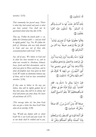 ourselves.’ (133)                                                                        ∩⊇⊂⊂∪ tβθßϑÎ=ó¡ãΒ …ã&s!

That community has passed away. Theirs
is what they had earned and yours is what            Νä3s9uρ ôMt6|¡x. $tΒ $yγs9 ( ôMn=yz ô‰s% ×π¨Βé& y7ù=Ï?
you have earned. You shall not be                    (#θçΡ%x. $£ϑtã tβθè=t↔ó¡è? Ÿωuρ ( öΝçFö;|¡x. $¨Β
questioned about what they did. (134)
                                                                                                  ∩⊇⊂⊆∪ tβθè=uΚ÷ètƒ
They say, ‘Follow the Jewish faith — or,
follow the Christian faith — and you shall           3 (#ρß‰tGκsE 3“t≈|ÁtΡ ρr& #·Šθèδ (#θçΡθà2 (#θä9$s%uρ
                                                              ö             ÷
be rightly guided.’ Say, ‘No. We follow the
faith of Abraham, who was truly devoted              z⎯ÏΒ tβ%x. $tΒuρ ( $Z‹ÏΖym zΟ↵Ïδ≡tö/Î) s'©#ÏΒ ö≅t/ ö≅è%
to God, and was not of those who
associated partners with God.’ (135)                                                         ∩⊇⊂∈∪ t⎦⎫Ï.Îô³ßϑø9$#


Say [all of you], ‘We believe in God and             tΑÌ“Ρé& $tΒuρ $uΖøŠs9Î) tΑÌ“Ρé& !$tΒuρ «!$$Î/ $¨ΨtΒ#u™ (#þθä9θè%
                                                             !
in what has been revealed to us, and in
what was revealed to Abraham, Ishmael,               z>θà)÷ètƒuρ t,≈ysó™Î)uρ Ÿ≅ŠÏè≈oÿôœÎ)uρ zΟ↵Ïδ≡tö/Î) #’n<Î)
Isaac, Jacob and their descendants, and in           !$tΒuρ 4©|¤ŠÏãuρ 4©y›θãΒ u’ÎAρé& $tΒuρ ÅÞ$t6ó™F{#uρ
                                                                                      !              $
what was given to Moses and Jesus, and in
what all prophets have been given by their           t⎦÷⎫t/ ä−ÌhxçΡ Ÿω óΟÎγÎn/§‘ ⎯ÏΒ šχθ–ŠÎ;Ψ9$# u’ÎAρé&
                                                                                              ¨
Lord. We make no distinction between any
of them, and to God we have surrendered                        ∩⊇⊂∉∪ βθãΚÎ=ó¡ãΒ …çμs9 ß⎯øtwΥuρ óΟßγ÷ΨÏiΒ 7‰tnr&
                                                                     t
ourselves.’ (136)
                                                     Ï‰s)sù ⎯ÏμÎ/ Λä⎢ΨtΒ#u™ !$tΒ È≅÷VÏϑÎ/ (#θãΖtΒ#u™ ÷βÎ*sù
If they come to believe in the way you
believe, they will be rightly guided; but if         ( 5−$s)Ï© ’Îû öΝèδ $oÿ©ςÎ*sù (#öθ©9uθ? βÎ)¨ρ ( (#ρy‰tG÷δ$#
                                                                                          s
they turn away, they will be in schism, but          ÞΟŠÎ=yè9$# ßìŠÏϑ¡¡9$# uθèδuρ 4 ª!$# ãΝßγx6‹Ïõ3u‹|¡sù
                                                            ø
God will protect you from them; He hears
all and knows all. (137)                                                                                      ∩⊇⊂∠∪

[This message takes its] hue from God;
                                                     Zπtóö7Ï¹ «!$# š∅ÏΒ ß⎯|¡ômr& ô⎯tΒuρ ( «!$# sπtóö7Ï¹
who can give a better hue than God? Him
alone do we worship. (138)                                                      ∩⊇⊂∇∪ tβρß‰Î7≈tã …ã&s! ß⎯øtwΥuρ (

Say, ‘Would you dispute with us about
                                                     öΝà6/u‘uρ $uΖš/u‘ uθèδuρ «!$# ’Îû $oΨtΡθ•_!$ysè?r& ö≅è%
                                                         š
God? He is our Lord and your Lord. To
us our deeds shall be credited and to you,           …çμs9 ß⎯øtwΥuρ öΝä3è=≈yϑôãr& öΝä3s9uρ $oΨè=≈yϑôãr& !$oΨs9uρ



                                               128
 
