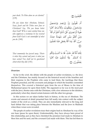 your deeds. To Him alone we are devoted.’                                                 ∩⊇⊂®∪ tβθÝÁÎ=øƒèΧ
 (139)

 Do you claim that Abraham, Ishmael,                Ÿ≅‹Ïè≈yϑó™Î)uρ zΟ↵Ïδ≡tö/Î) ¨βÎ) tβθä9θà)s? ôΘr&
 Isaac, Jacob and the Tribes were Jews or
 Christians? Say, ‘Do you know better               (#θçΡ%x. xÞ$t7ó™F{$#uρ šUθà)÷ètƒuρ šY≈ysó™Î)uρ
 than God?’ Who is more wicked than one
                                                    3 ª!$# ÏΘr& ãΝn=ôãr& öΝçFΡr&u™ ö≅è% 3 3“t≈|ÁtΡ ρr& #·Šθèδ
                                                                                                    ÷
 who suppresses a testimony he has received
 from God? God is not unmindful of what             …çνy‰ΨÏã ¸οy‰≈yγx© zΟtGx. ⎯£ϑÏΒ ãΝn=øßr& ô⎯tΒuρ
 you do. (140)
                                                    tβθè=yϑ÷ès? $£ϑtã @≅Ï≈tóÎ/ ª!$# $tΒuρ 3 «!$# š∅ÏΒ
                                                                                                        ∩⊇⊆⊃∪


 That community has passed away. Theirs             Νä3s9uρ ôMt6|¡x. $tΒ $oλm; ( ôMn=yz ô‰s% ×π¨Βé& y7ù=Ï?
 is what they earned and yours is what you
                                                    (#θçΡ%x. $£ϑtã tβθè=t↔¡è? Ÿωuρ ( óΟçFö;|¡x. $¨Β
                                                                          ó
 have earned You shall not be questioned
 about what they did. (141)                                                             ∩⊇⊆⊇∪ šχθè=yϑ÷ètƒ


Overview

   So far in the sūrah, the debate with the people of earlier revelations, i.e. the Jews
and the Christians, has mainly focused on the historical record of the Israelites and
their response to the Prophets who came to lead them, the teachings that these
Prophets preached, and the covenants and pledges to which the Israelites committed
themselves. This covered a historical span from the era of Moses to the time of
Muĥammad (peace be upon them both). The argument so far was in the most part
with the Jews, shorter ones with the Christians, with a few references to the idolaters,
particularly when they shared certain features with the other two groups.
  In this section we are taken farther back in history, to the era of Abraham. The
events and amount of detail presented here fall neatly into context with the subject
matter of the sūrah as a whole. They are also immediately relevant to the long and
hard debate that was taking place between the Muslims and the Jews in Madinah
when these verses were revealed.
   The people of earlier revelations trace their origins back to Abraham by way of his
son Isaac (peace be upon them). Understandably, they have always been proud of
this relationship, just as they have cherished the promises God made to Abraham to
bless him and his seed, and the covenant God made with them. This has led them to



                                              129
 