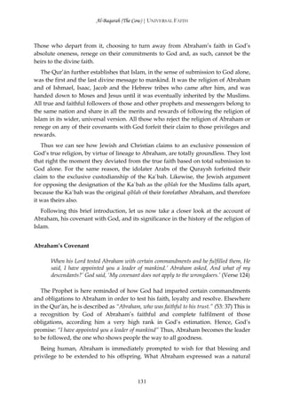Al-Baqarah (The Cow) | UNIVERSAL FAITH



Those who depart from it, choosing to turn away from Abraham’s faith in God’s
absolute oneness, renege on their commitments to God and, as such, cannot be the
heirs to the divine faith.
   The Qur’ān further establishes that Islam, in the sense of submission to God alone,
was the first and the last divine message to mankind. It was the religion of Abraham
and of Ishmael, Isaac, Jacob and the Hebrew tribes who came after him, and was
handed down to Moses and Jesus until it was eventually inherited by the Muslims.
All true and faithful followers of those and other prophets and messengers belong to
the same nation and share in all the merits and rewards of following the religion of
Islam in its wider, universal version. All those who reject the religion of Abraham or
renege on any of their covenants with God forfeit their claim to those privileges and
rewards.
   Thus we can see how Jewish and Christian claims to an exclusive possession of
God’s true religion, by virtue of lineage to Abraham, are totally groundless. They lost
that right the moment they deviated from the true faith based on total submission to
God alone. For the same reason, the idolater Arabs of the Quraysh forfeited their
claim to the exclusive custodianship of the Ka`bah. Likewise, the Jewish argument
for opposing the designation of the Ka`bah as the qiblah for the Muslims falls apart,
because the Ka`bah was the original qiblah of their forefather Abraham, and therefore
it was theirs also.
   Following this brief introduction, let us now take a closer look at the account of
Abraham, his covenant with God, and its significance in the history of the religion of
Islam.


Abraham’s Covenant

       When his Lord tested Abraham with certain commandments and he fulfilled them, He
       said, I have appointed you a leader of mankind.’ Abraham asked, And what of my
       descendants?’ God said, ‘My covenant does not apply to the wrongdoers.’ (Verse 124)

   The Prophet is here reminded of how God had imparted certain commandments
and obligations to Abraham in order to test his faith, loyalty and resolve. Elsewhere
in the Qur’ān, he is described as “Abraham, who was faithful to his trust.” (53: 37) This is
a recognition by God of Abraham’s faithful and complete fulfilment of those
obligations, according him a very high rank in God’s estimation. Hence, God’s
promise: “I have appointed you a leader of mankind” Thus, Abraham becomes the leader
to be followed, the one who shows people the way to all goodness.
   Being human, Abraham is immediately prompted to wish for that blessing and
privilege to be extended to his offspring. What Abraham expressed was a natural



                                            131
 