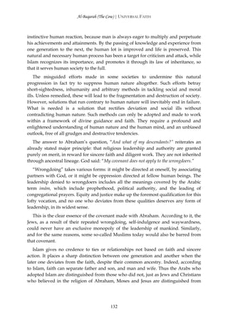 Al-Baqarah (The Cow) | UNIVERSAL FAITH



instinctive human reaction, because man is always eager to multiply and perpetuate
his achievements and attainments. By the passing of knowledge and experience from
one generation to the next, the human lot is improved and life is preserved. This
natural and necessary human process has been a target for criticism and attack, while
Islam recognizes its importance, and promotes it through its law of inheritance, so
that it serves human society to the full.
    The misguided efforts made in some societies to undermine this natural
progression in fact try to suppress human nature altogether. Such efforts betray
short-sightedness, inhumanity and arbitrary methods in tackling social and moral
ills. Unless remedied, these will lead to the fragmentation and destruction of society.
However, solutions that run contrary to human nature will inevitably end in failure.
What is needed is a solution that rectifies deviation and social ills without
contradicting human nature. Such methods can only be adopted and made to work
within a framework of divine guidance and faith. They require a profound and
enlightened understanding of human nature and the human mind, and an unbiased
outlook, free of all grudges and destructive tendencies.
   The answer to Abraham’s question, “And what of my descendants?” reiterates an
already stated major principle: that religious leadership and authority are granted
purely on merit, in reward for sincere faith and diligent work. They are not inherited
through ancestral lineage. God said: “My covenant does not apply to the wrongdoers.”
   “Wrongdoing” takes various forms: it might be directed at oneself, by associating
partners with God, or it might be oppression directed at fellow human beings. The
leadership denied to wrongdoers includes all the meanings covered by the Arabic
term imām, which include prophethood, political authority, and the leading of
congregational prayers. Equity and justice make up the foremost qualification for this
lofty vocation, and no one who deviates from these qualities deserves any form of
leadership, in its widest sense.
   This is the clear essence of the covenant made with Abraham. According to it, the
Jews, as a result of their repeated wrongdoing, self-indulgence and waywardness,
could never have an exclusive monopoly of the leadership of mankind. Similarly,
and for the same reasons, some so-called Muslims today would also be barred from
that covenant.
   Islam gives no credence to ties or relationships not based on faith and sincere
action. It places a sharp distinction between one generation and another when the
later one deviates from the faith, despite their common ancestry. Indeed, according
to Islam, faith can separate father and son, and man and wife. Thus the Arabs who
adopted Islam are distinguished from those who did not, just as Jews and Christians
who believed in the religion of Abraham, Moses and Jesus are distinguished from




                                          132
 
