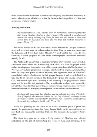 Al-Baqarah (The Cow) | UNIVERSAL FAITH



those who deviated from them. Ancestors and offspring only become one family or
nation when they are all believers united by the same faith, regardless of colour and
geographic or ethnic origins.


Building the Ka`bah

      We made the House [i.e. the Ka`bah] a resort for mankind and a sanctuary: Make the
      place where Abraham stood as a place of prayer.’ We assigned to Abraham and
      Ishmael the task of purifying My House for those who walk around it, those who
      sojourn there for meditation and those who bow down and prostrate themselves in
      prayer. (Verse 125)

   The Sacred House, the Ka`bah, was defiled by the Arabs of the Quraysh who were
supposed to be its trusted caretakers and custodians. They harassed and persecuted
the believers and drove them out of Makkah. Yet God wanted this House to be a
sanctuary to which people of all races resort. In there people should find peace and
security for all.
   The Arabs had been directed to establish “the place where Abraham stood”, which is
a reference to the whole area surrounding the Ka`bah, as a place for prayer, which
makes its subsequent designation as a qiblah, a spot towards which Muslims turn in
Prayer, a very natural progression raising no objections from anyone. After all, it had
been the very first place to which Muslims, the legitimate heirs of Abraham’s
monotheistic religion, had turned in their prayer, because it had been dedicated to
God and to no one else. Abraham and Ishmael, two pious and sincere servants of
God, had been charged with cleansing it and preparing it for pilgrims who would
come to it for worship and meditation. They would make no claim to its ownership,
nor did they have it in their power to pass such ownership to anyone else. They were
mere servants of God Almighty and keepers of His sacred and revered House.

      Abraham said, ‘Lord, make this a land of security and make provisions of fruits for
      those of its people who believe in God and the Last Day.’ God said, ‘And as for he who
      disbelieves, I shall let him enjoy life for a while and then I shall drive him to suffering
      through the fire; and what a terrible end!’ (Verse 126)

   While still pleading for the House to be made a universal place of peace and
security for posterity, Abraham has clearly heeded God’s earlier admonition, as we
now find him making the exception that only the believers should receive God’s
favour.
  The sūrah then goes on to paint a lively picture of Abraham and Ishmael
embarking on the job of constructing the House of God and preparing it for



                                             133
 