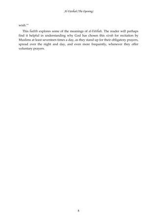 Al-Fātiĥah (The Opening)



wish.’“
   This ĥadīth explores some of the meanings of al-Fātiĥah. The reader will perhaps
find it helpful in understanding why God has chosen this sūrah for recitation by
Muslims at least seventeen times a day, as they stand up for their obligatory prayers,
spread over the night and day, and even more frequently, whenever they offer
voluntary prayers.




                                           8
 