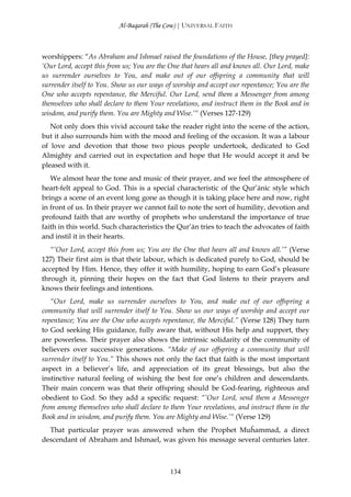 Al-Baqarah (The Cow) | UNIVERSAL FAITH



worshippers: “As Abraham and Ishmael raised the foundations of the House, [they prayed]:
‘Our Lord, accept this from us; You are the One that hears all and knows all. Our Lord, make
us surrender ourselves to You, and make out of our offspring a community that will
surrender itself to You. Show us our ways of worship and accept our repentance; You are the
One who accepts repentance, the Merciful. Our Lord, send them a Messenger from among
themselves who shall declare to them Your revelations, and instruct them in the Book and in
wisdom, and purify them. You are Mighty and Wise.’“ (Verses 127-129)
   Not only does this vivid account take the reader right into the scene of the action,
but it also surrounds him with the mood and feeling of the occasion. It was a labour
of love and devotion that those two pious people undertook, dedicated to God
Almighty and carried out in expectation and hope that He would accept it and be
pleased with it.
   We almost hear the tone and music of their prayer, and we feel the atmosphere of
heart-felt appeal to God. This is a special characteristic of the Qur’ānic style which
brings a scene of an event long gone as though it is taking place here and now, right
in front of us. In their prayer we cannot fail to note the sort of humility, devotion and
profound faith that are worthy of prophets who understand the importance of true
faith in this world. Such characteristics the Qur’ān tries to teach the advocates of faith
and instil it in their hearts.
   “’Our Lord, accept this from us; You are the One that hears all and knows all.’” (Verse
127) Their first aim is that their labour, which is dedicated purely to God, should be
accepted by Him. Hence, they offer it with humility, hoping to earn God’s pleasure
through it, pinning their hopes on the fact that God listens to their prayers and
knows their feelings and intentions.
   “Our Lord, make us surrender ourselves to You, and make out of our offspring a
community that will surrender itself to You. Show us our ways of worship and accept our
repentance; You are the One who accepts repentance, the Merciful.” (Verse 128) They turn
to God seeking His guidance, fully aware that, without His help and support, they
are powerless. Their prayer also shows the intrinsic solidarity of the community of
believers over successive generations. “Make of our offspring a community that will
surrender itself to You.” This shows not only the fact that faith is the most important
aspect in a believer’s life, and appreciation of its great blessings, but also the
instinctive natural feeling of wishing the best for one’s children and descendants.
Their main concern was that their offspring should be God-fearing, righteous and
obedient to God. So they add a specific request: “’Our Lord, send them a Messenger
from among themselves who shall declare to them Your revelations, and instruct them in the
Book and in wisdom, and purify them. You are Mighty and Wise.’“ (Verse 129)
  That particular prayer was answered when the Prophet Muĥammad, a direct
descendant of Abraham and Ishmael, was given his message several centuries later.



                                            134
 