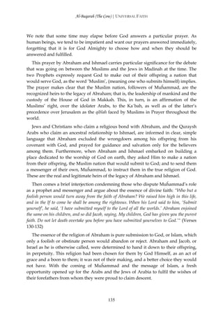 Al-Baqarah (The Cow) | UNIVERSAL FAITH



We note that some time may elapse before God answers a particular prayer. As
human beings, we tend to be impatient and want our prayers answered immediately,
forgetting that it is for God Almighty to choose how and when they should be
answered and fulfilled.
   This prayer by Abraham and Ishmael carries particular significance for the debate
that was going on between the Muslims and the Jews in Madinah at the time. The
two Prophets expressly request God to make out of their offspring a nation that
would serve God, as the word ‘Muslim’, (meaning one who submits himself) implies.
The prayer makes clear that the Muslim nation, followers of Muĥammad, are the
recognized heirs to the legacy of Abraham; that is, the leadership of mankind and the
custody of the House of God in Makkah. This, in turn, is an affirmation of the
Muslims’ right, over the idolater Arabs, to the Ka`bah, as well as of the latter’s
precedence over Jerusalem as the qiblah faced by Muslims in Prayer throughout the
world.
   Jews and Christians who claim a religious bond with Abraham, and the Quraysh
Arabs who claim an ancestral relationship to Ishmael, are informed in clear, simple
language that Abraham excluded the wrongdoers among his offspring from his
covenant with God, and prayed for guidance and salvation only for the believers
among them. Furthermore, when Abraham and Ishmael embarked on building a
place dedicated to the worship of God on earth, they asked Him to make a nation
from their offspring, the Muslim nation that would submit to God; and to send them
a messenger of their own, Muĥammad, to instruct them in the true religion of God.
These are the real and legitimate heirs of the legacy of Abraham and Ishmael.
    Then comes a brief interjection condemning those who dispute Muĥammad’s role
as a prophet and messenger and argue about the essence of divine faith: “Who but a
foolish person would turn away from the faith of Abraham? We raised him high in this life,
and in the If to come he shall be among the righteous. When his Lord said to him, ‘Submit
yourself’, he said, ‘I have submitted myself to the Lord of all the worlds.’ Abraham enjoined
the same on his children, and so did Jacob, saying, My children, God has given you the purest
faith. Do not let death overtake you before you have submitted yourselves to God.’“ (Verses
130-132)
   The essence of the religion of Abraham is pure submission to God, or Islam, which
only a foolish or obstinate person would abandon or reject. Abraham and Jacob, or
Israel as he is otherwise called, were determined to hand it down to their offspring,
in perpetuity. This religion had been chosen for them by God Himself, as an act of
grace and a boon to them; it was not of their making, and a better choice they would
not have. With the coming of Muĥammad and the message of Islam, a fresh
opportunity opened up for the Arabs and the Jews of Arabia to fulfil the wishes of
their forefathers from whom they were proud to claim descent.



                                            135
 