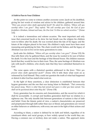 Al-Baqarah (The Cow) | UNIVERSAL FAITH



A Faith to Pass to Your Children

   At this point we come to witness another awesome scene: Jacob on his deathbed,
giving his last words of wisdom and advice to his children, gathered around him:
“Were you present when death approached Jacob? He asked his children, ‘Whom will you
worship when I am gone?’ They replied, ‘We will worship your God, the God of your
forefathers Abraham, Ishmael and Isaac, the One God. To Him we submit ourselves.’“ (Verse
133)
   It is indeed a tremendous and solemn occasion. The most important and only
issue that concerned Jacob as he drew his last breath was the religion his children
were to follow after his death. He was worried about the fate of his legacy and the
future of the religion placed in his trust. His children’s reply must have been most
reassuring and gratifying for him. The chain would not be broken, and the legacy of
Abraham was sure to live on for many generations to come.
   Jacob asks his children: “Whom will you worship when I am gone?” (Verse 133) He
thus tells them why he gathered them, and the issue he wanted to be sure of before
his death. It is the trust and the heritage of that blessed house. His children reassure
Jacob that they would be true to their trust. Thus, the same heritage of Abraham was
safe with Jacob’s children, who clearly state that they have submitted themselves to
God.
   The verse opens with a rhetorical question addressed to the Jews: “Were you
present when death approached Jacob?” (Verse 133) It tells them what went on as
witnessed by God Himself. They could not question the truth of what had happened
or distort it after God has stated what went on.
   In the light of these assertions, a clear distinction is established between that
bygone generation and the one that was facing Islam in Madinah: “That community
has passed away. Theirs is what they had earned and yours is what you have earned. You
shall not be questioned about what they did.” (Verse 134)
   Every generation has its concerns and characteristics, and the record for which it
shall be accountable. A corrupt and heedless generation shall bear no relation to a
righteous one. The only durable link between generations of nations is that of faith
and belief. From the Islamic point of view, a nation’s characteristics are preserved
and perpetuated through faith rather than race or blood, and generations are viewed
as either believers or unbelievers, with every one seen in the light of their actions and
record.
  According to Islam, a nation is defined by its faith and beliefs, regardless of its
constituent ethnic and racial groups, or how widely spread in the world they are.
Having a common race or territory does not make a nation. This approach stems




                                          136
 