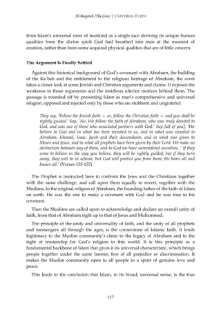 Al-Baqarah (The Cow) | UNIVERSAL FAITH



from Islam’s universal view of mankind as a single race deriving its unique human
qualities from the divine spirit God had breathed into man at the moment of
creation, rather than from some acquired physical qualities that are of little concern.


The Argument Is Finally Settled

   Against this historical background of God’s covenant with Abraham, the building
of the Ka`bah and the entitlement to the religious heritage of Abraham, the sūrah
takes a closer look at some Jewish and Christian arguments and claims. It exposes the
weakness in those arguments and the insidious ulterior motives behind them. The
passage is rounded off by presenting Islam as man’s comprehensive and universal
religion, opposed and rejected only by those who are stubborn and ungrateful:

      They say, ‘Follow the Jewish faith — or, follow the Christian faith — and you shall be
      rightly guided.’ Say, ‘No. We follow the faith of Abraham, who was truly devoted to
      God, and was not of those who associated partners with God.’ Say [all of you], ‘We
      believe in God and in what has been revealed to us, and in what was revealed to
      Abraham, Ishmael, Isaac, Jacob and their descendants, and in what was given to
      Moses and Jesus, and in what all prophets have been given by their Lord. We make no
      distinction between any of them, and to God we have surrendered ourselves. ‘ If they
      come to believe in the way you believe, they will be rightly guided; but if they turn
      away, they will be in schism, but God will protect you from them; He hears all and
      knows all.’ (Verses 135-137)

  The Prophet is instructed here to confront the Jews and the Christians together
with the same challenge, and call upon them equally to revert, together with the
Muslims, to the original religion of Abraham, the founding father of the faith of Islam
on earth. He was the one to make a covenant with God and he was true to his
covenant.
   Then the Muslims are called upon to acknowledge and declare an overall unity of
faith, from that of Abraham right up to that of Jesus and Muĥammad.
   The principle of the unity and universality of faith, and the unity of all prophets
and messengers all through the ages, is the cornerstone of Islamic faith. It lends
legitimacy to the Muslim community’s claim to the legacy of Abraham and to the
right of trusteeship for God’s religion in this world. It is this principle as a
fundamental backbone of Islam that gives it its universal characteristic, which brings
people together under the same banner, free of all prejudice or discrimination. It
makes the Muslim community open to all people in a spirit of genuine love and
peace.
  This leads to the conclusion that Islam, in its broad, universal sense, is the true




                                           137
 