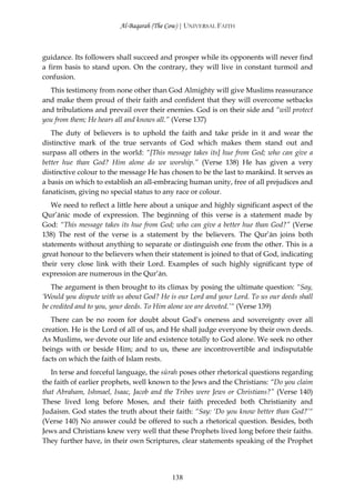 Al-Baqarah (The Cow) | UNIVERSAL FAITH



guidance. Its followers shall succeed and prosper while its opponents will never find
a firm basis to stand upon. On the contrary, they will live in constant turmoil and
confusion.
  This testimony from none other than God Almighty will give Muslims reassurance
and make them proud of their faith and confident that they will overcome setbacks
and tribulations and prevail over their enemies. God is on their side and “will protect
you from them; He hears all and knows all.” (Verse 137)
   The duty of believers is to uphold the faith and take pride in it and wear the
distinctive mark of the true servants of God which makes them stand out and
surpass all others in the world: “[This message takes its] hue from God; who can give a
better hue than God? Him alone do we worship.” (Verse 138) He has given a very
distinctive colour to the message He has chosen to be the last to mankind. It serves as
a basis on which to establish an all-embracing human unity, free of all prejudices and
fanaticism, giving no special status to any race or colour.
   We need to reflect a little here about a unique and highly significant aspect of the
Qur’ānic mode of expression. The beginning of this verse is a statement made by
God: “This message takes its hue from God; who can give a better hue than God?” (Verse
138) The rest of the verse is a statement by the believers. The Qur’ān joins both
statements without anything to separate or distinguish one from the other. This is a
great honour to the believers when their statement is joined to that of God, indicating
their very close link with their Lord. Examples of such highly significant type of
expression are numerous in the Qur’ān.
   The argument is then brought to its climax by posing the ultimate question: “Say,
‘Would you dispute with us about God? He is our Lord and your Lord. To us our deeds shall
be credited and to you, your deeds. To Him alone we are devoted.’“ (Verse 139)
   There can be no room for doubt about God’s oneness and sovereignty over all
creation. He is the Lord of all of us, and He shall judge everyone by their own deeds.
As Muslims, we devote our life and existence totally to God alone. We seek no other
beings with or beside Him; and to us, these are incontrovertible and indisputable
facts on which the faith of Islam rests.
   In terse and forceful language, the sūrah poses other rhetorical questions regarding
the faith of earlier prophets, well known to the Jews and the Christians: “Do you claim
that Abraham, Ishmael, Isaac, Jacob and the Tribes were Jews or Christians?” (Verse 140)
These lived long before Moses, and their faith preceded both Christianity and
Judaism. God states the truth about their faith: “Say: ‘Do you know better than God?’“
(Verse 140) No answer could be offered to such a rhetorical question. Besides, both
Jews and Christians knew very well that these Prophets lived long before their faiths.
They further have, in their own Scriptures, clear statements speaking of the Prophet




                                          138
 