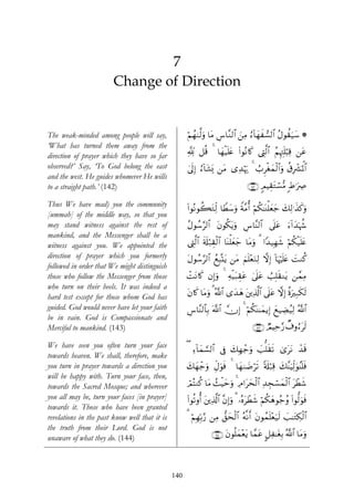 ‘




                                7
                        Change of Direction


The weak-minded among people will say,               öΝßγ9©9uρ $tΒ ¨$¨Ζ9$# ⎯ÏΒ â™!$yγx¡9$# ãΑθà)u‹y™ *
                                                                   Ä       z
‘What has turned them away from the
direction of prayer which they have so far           °! ≅è% 4 $yγø‹n=tæ (#θçΡ%x. ©ÉL9$# ãΝÍκÉJn=ö6Ï% ⎯tã
                                                                                    ©
observed?’ Say, ‘To God belong the east              4’n<Î) â™!$t±o„ ⎯tΒ “Ï‰öκu‰ 4 Ü>Ìøóyϑø9$#uρ ä−Îô³pRùQ$#
and the west. He guides whomever He wills
to a straight path.’ (142)                                                        ∩⊇⊆⊄∪ 5ΟŠÉ)Gó¡•Β :Þ≡uÅÀ
                                                                                             t

Thus We have mad) you the community
                                                     (#θçΡθà6tGÏj9 $VÜy™uρ Zπ¨Βé& öΝä3≈oΨù=yèy_ y7Ï9≡x‹x.uρ
[ummah] of the middle way, so that you
may stand witness against the rest of                ãΑθß™9$# tβθä3tƒuρ Ä¨$¨Ψ9$# ’n?tã u™!#y‰pκà−
                                                          §
mankind, and the Messenger shall be a
witness against you. We appointed the                ©ÉL©9$# s's#ö7É)ø9$# $oΨù=yèy_ $tΒuρ 3 #Y‰‹Îγx© öΝä3ø‹n=tæ
direction of prayer which you formerly               tΑθß™§9$# ßìÎ6®Ktƒ ⎯tΒ zΝn=÷èuΖÏ9 ωÎ) !$pκön=tæ |MΖä.
followed in order that We might distinguish
those who follow the Messenger from those            ôMtΡ%x. βÎ)uρ 4 Ïμø‹t7É)tã 4’n?tã Ü=Î=s)Ζtƒ ⎯£ϑÏΒ
who turn on their heels. It was indeed a
hard test except for those whom God has              β%x. $tΒuρ 3 ª!$# “y‰yδ t⎦⎪Ï%©!$# ’n?tã ωÎ) ¸οuÎ7s3s9
                                                     t
guided. God would never have let your faith          Ä¨$¨Ψ9$$Î/ ©!$# χÎ) 4 öΝä3oΨ≈yϑƒÎ) yì‹ÅÒã‹Ï9 ª!$#
be in vain. God is Compassionate and
Merciful to mankind. (143)                                                           ∩⊇⊆⊂∪ ÒΟŠÏm§‘ Ô∃ρâ™ts9

We have seen you often turn your face
                                                     ( Ï™!$yϑ¡¡9$# ’Îû y7Îγô_uρ |==s)s? 3“ttΡ ô‰s%
towards heaven. We shall, therefore, make
you turn in prayer towards a direction you           y7yγô_uρ ÉeΑuθsù 4 $yγ9|Êös? 's#ö7% y7¨ΨuŠÏj9uθãΨn=sù
                                                                                         Ï
will be happy with. Turn your face, then,
towards the Sacred Mosque; and wherever              óΟçFΖä. $tΒ ß]Šmuρ 4 ÏΘ#tysø9$# Ï‰Éfó¡yϑø9$# tôÜx©
                                                                   øy
you all may be, turn your faces [in prayer]          (#θè?ρé& t⎦⎪Ï%©!$# ¨βÎ)uρ 3 …çνtôÜx© öΝä3yδθã_ãρ (#θ—9uθsù
towards it. Those who have been granted
revelations in the past know well that it is         3 ΝÎγÎn/§‘ ⎯ÏΒ ‘,ysø9$# çμ¯Ρr& tβθßϑ=÷èu‹s9 |=≈tGÅ3ø9$#
                                                       ö                                 n
the truth from their Lord. God is not
unaware of what they do. (144)                                  ∩⊇⊆⊆∪ tβθè=yϑ÷ètƒ $£ϑtã @≅Ï≈tóÎ/ ª!$# $tΒuρ



                                               140
 