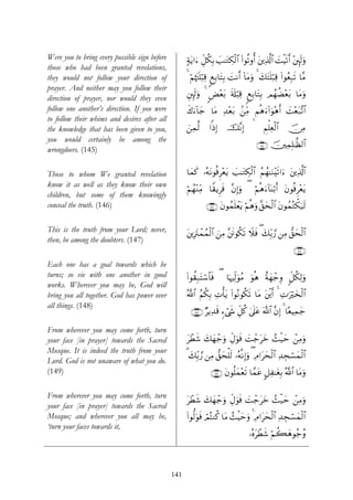 Were you to bring every possible sign before         7πtƒ#u™ Èe≅ä3Î/ =≈tGÅ3ø9$# (#θè?ρé& t⎦⎪Ï%©!$# |MøŠs?r& ÷⎦È⌡s9uρ
                                                                     |
those who had been granted revelations,
they would not follow your direction of              4 öΝåκtJn=ö6Ï% 8ìÎ/$tFÎ/ |MΡr& !$tΒuρ 4 y7tFn=ö7Ï% (#θãèÎ7s? $¨Β
prayer. And neither may you follow their
                                                     È⎦È⌡s9uρ 4 <Ù÷èt/ s's#ö6Ï% 8ìÎ/$tFÎ/ ΟßγàÒ÷èt/ $tΒuρ
direction of prayer, nor would they even
follow one another’s direction. If you were          x8u™!$y_ $tΒ Ï‰èt/ ⎯ÏiΒ Νèδu™!#uθ÷δr& |M÷èt7¨?$#
                                                                    ÷ .
to follow their whims and desires after all
the knowledge that has been given to you,            z⎯Ïϑ©9      #]ŒÎ)    š¨ΡÎ)               ÄΝù=Ïèø9$#   š∅ÏΒ
you would certainly be among the
                                                                                             ∩⊇⊆∈∪ š⎥⎫ÏϑÎ=≈©à9$#
wrongdoers. (145)

Those to whom We granted revelation                  $yϑx. …çμtΡθèùÌ÷ètƒ |=≈tGÅ3ø9$# ãΝßγ≈uΖ÷s?#u™ t⎦⎪Ï%©!$#
know it as well as they know their own
                                                     öΝßγ÷ΖÏiΒ $Z)ƒÌsù ¨βÎ)uρ ( öΝèδu™!$oΨö/r& tβθèùÌ÷ètƒ
children, but some of them knowingly
conceal the truth. (146)                                       ∩⊇⊆∉∪ tβθßϑn=ôètƒ öΝèδuρ ¨,ysø9$# tβθßϑçGõ3u‹s9

This is the truth from your Lord; never,             t⎦⎪ÎtIôϑßϑø9$# z⎯ÏΒ ¨⎦sðθä3s? Ÿξsù ( y7Îi/¢‘ ⎯ÏΒ ‘,ysø9$#
then, be among the doubters. (147)
                                                                                                              ∩⊇⊆∠∪
Each one has a goal towards which he
turns; so vie with one another in good               (#θà)Î7tFó™$$sù ( $pκÏj9uθãΒ uθèδ îπyγô_Íρ 9e≅ä3Ï9uρ
works. Wherever you may be, God will
bring you all together. God has power over           ª!$# ãΝä3Î/ ÏNù'tƒ (#θçΡθä3s? $tΒ t⎦⎪r& 4 ÏN≡uöy‚ø9$#
                                                                                         ø
all things. (148)
                                                       ∩⊇⊆∇∪ ÖƒÏ‰s% &™ó©x« e≅ä. 4’n?ã ©!$# ¨βÎ) 4 $·èŠÏϑy_
                                                                             È       t

From wherever you may come forth, turn
your face [in prayer] towards the Sacred             tôÜx© y7yγô_uρ ÉeΑuθsù |Mô_tyz ß]ø‹ym ô⎯ÏΒuρ
Mosque. It is indeed the truth from your
                                                     3 y7Îi/¢‘ ⎯ÏΒ ‘,ysù=s9 …çμ¯ΡÎ)uρ ( ÏΘ#tysø9$# Ï‰Éfó¡yϑø9$#
Lord. God is not unaware of what you do.
(149)                                                            ∩⊇⊆®∪ tβθè=yϑ÷ès? $£ϑtã @≅Ï≈tóÎ/ ª!$# $tΒuρ

From wherever you may come forth, turn
                                                     tôÜx© y7yγô_uρ ÉeΑuθsù |Mô_tyz ß]ø‹m ô⎯ÏΒuρ
                                                                                          y
your face [in prayer] towards the Sacred
Mosque; and wherever you all may be,                 (#θ—9uθsù óΟçFΖä. $tΒ ß]øŠymuρ 4 ÏΘ#tysø9$# Ï‰Éfó¡yϑø9$#
‘turn your faces towards it,
                                                                                      …çνtôÜx© öΝà6yδθã_ãρ



                                               141
 
