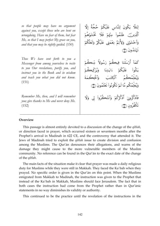 so that people may have no argument                ωÎ) îπ¤fãm öΝä3ø‹n=tæ Ä¨$¨Ψ=Ï9 tβθä3tƒ ξy∞Ï9
 against you, except those who are bent on
 wrongdoing. Have no fear of them, but fear         öΝèδöθt±øƒrB Ÿξsù öΝåκ÷]ÏΒ #θßϑn=sß š⎥⎪Ï%©!$#
                                                                               (
 Me, so that I may perfect My grace on you,
                                                    öΝä3¯=yès9uρ ö/ä3ø‹n=tæ ©ÉLyϑ÷èÏΡ §Ν?T{uρ ’ÎΤöθt±÷z$#uρ
                                                                                        Ï
 and that you may be rightly guided. (150)
                                                                                            ∩⊇∈⊃∪ tβρß‰tGöηs?

 Thus We have sent forth to you a
 Messenger from among yourselves to recite          öΝà6ΖÏiΒ Zωθß™u‘ öΝà6‹Ïù $uΖù=y™ö‘r& !$yϑx.
 to you Our revelations, purify you, and
                                                    öΝà6ŠÏj.t“ãƒuρ      $oΨÏG≈tƒ#u™     öΝä3ø‹n=tæ     (#θè=÷Gtƒ
 instruct you in the Book and in wisdom
 and teach you what you did not know.               sπyϑò6Ïtø:$#uρ        |=≈tGÅ3ø9$#        ãΝà6ßϑÏk=yèãƒuρ
 (151)
                                                          ∩⊇∈⊇∪ tβθßϑn=÷ès? (#θçΡθä3s? öΝs9 $¨Β Νä3ßϑÏk=yèãƒuρ

 Remember Me, then, and I will remember             Ÿωuρ ’Í< (#ρãà6ô©$#uρ öΝä.öä.øŒr& þ’ÎΤρãä.øŒ$$sù
 you; give thanks to Me and never deny Me.
 (152)                                                                                     ∩⊇∈⊄∪ Èβρãàõ3s?


Overview

   This passage is almost entirely devoted to a discussion of the change of the qiblah,
or direction faced in prayer, which occurred sixteen or seventeen months after the
Prophet’s arrival in Madinah in 622 CE, and the controversy that attended it. The
Jews of Madinah tried to exploit the qiblah issue to create division and confusion
among the Muslims. The Qur’ān denounces their allegations, and warns of the
damage they might cause to the more vulnerable members of the Muslim
community. No reference can be found in the Qur’ān to the exact date of the change
of the qiblah.
   The main facts of the situation make it clear that prayer was made a daily religious
duty for Muslims while they were still in Makkah. They faced the Ka`bah when they
prayed. No specific order is given in the Qur’ān on this point. When the Muslims
emigrated from Makkah to Madinah, the instruction was given to the Prophet that
instead of the Ka`bah in Makkah, Muslims should face Jerusalem. The fact that in
both cases the instruction had come from the Prophet rather than in Qur’ānic
statements in no way diminishes its validity or authority.
  This continued to be the practice until the revelation of the instructions in the




                                              142
 