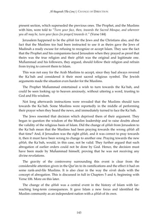 Al-Baqarah (The Cow) | CHANGE OF DIRECTION



present section, which superseded the previous ones. The Prophet, and the Muslims
with him, were told to “Turn your face, then, towards the Sacred Mosque, and wherever
you all may be, turn your faces [in prayer] towards it.” (Verse 144)
   Jerusalem happened to be the qiblah for the Jews and the Christians also, and the
fact that the Muslims too had been instructed to use it as theirs gave the Jews of
Madinah a ready excuse for refusing to recognize or accept Islam. They saw the fact
that the Prophet and his companions faced Jerusalem when they prayed as proof that
theirs was the true religion and their qiblah was the original and legitimate one.
Muĥammad and his followers, they argued, should follow their religion and refrain
from trying to convert them to Islam.
   This was not easy for the Arab Muslims to accept, since they had always revered
the Ka`bah and considered it their most sacred religious symbol. The Jewish
arguments made the situation even harder for the Muslims.
  The Prophet Muĥammad entertained a wish to turn towards the Ka`bah, and
could be seen looking up to heaven anxiously, without uttering a word, trusting to
God and His wisdom.
   Not long afterwards instructions were revealed that the Muslims should turn
towards the Ka`bah. Some Muslims were reportedly in the middle of performing
their prayer when they heard the news, and immediately turned to face the Ka`bah.
    The Jews resented that decision which deprived them of their argument. They
began to question the wisdom of the Muslim leadership and to raise doubts about
the validity of the religious basis of Islam. Did the change of qiblah from Jerusalem to
the Ka`bah mean that the Muslims had been praying towards the wrong qiblah all
that time? And, if Jerusalem was the right qiblah, and it was correct to pray towards
it, then it must have been wrong to change to another one. Praying towards the new
qiblah, the Ka`bah, would, in this case, not be valid. They further argued that such
abrogation of earlier orders could not be done by God. Hence, the decision must
have been made by Muĥammad himself, proving that he was not receiving any
divine revelations.
  The gravity of the controversy surrounding this event is clear from the
considerable attention given in the Qur’ān to its ramifications and the effect it had on
some rank-and-file Muslims. It is also clear in the way the sūrah deals with the
concept of abrogation. This is discussed in full in Chapters 5 and 6, beginning with
Verse 106. More on this later.
   The change of the qiblah was a central event in the history of Islam with far-
reaching long-term consequences. It gave Islam a new focus and identified the
Muslim community as an independent nation with a qiblah of its own.




                                          143
 