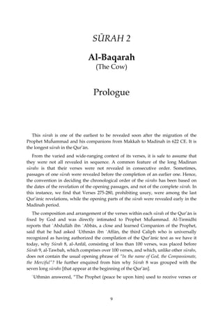 SŪRAH 2

                               Al-Baqarah
                                   (The Cow)


                                 Prologue



   This sūrah is one of the earliest to be revealed soon after the migration of the
Prophet Muĥammad and his companions from Makkah to Madinah in 622 CE. It is
the longest sūrah in the Qur’ān.
   From the varied and wide-ranging context of its verses, it is safe to assume that
they were not all revealed in sequence. A common feature of the long Madinan
sūrahs is that their verses were not revealed in consecutive order. Sometimes,
passages of one sūrah were revealed before the completion of an earlier one. Hence,
the convention in deciding the chronological order of the sūrahs has been based on
the dates of the revelation of the opening passages, and not of the complete sūrah. In
this instance, we find that Verses 275-280, prohibiting usury, were among the last
Qur’ānic revelations, while the opening parts of the sūrah were revealed early in the
Madinah period.
   The composition and arrangement of the verses within each sūrah of the Qur’ān is
fixed by God and was directly intimated to Prophet Muĥammad. Al-Tirmidhī
reports that `Abdullāh ibn `Abbās, a close and learned Companion of the Prophet,
said that he had asked `Uthmān ibn `Affān, the third Caliph who is universally
recognized as having authorized the compilation of the Qur’ānic text as we have it
today, why Sūrah 8, al-Anfāl, consisting of less than 100 verses, was placed before
Sūrah 9, al-Tawbah, which comprises over 100 verses, and which, unlike other sūrahs,
does not contain the usual opening phrase of “In the name of God, the Compassionate,
the Merciful”? He further enquired from him why Sūrah 8 was grouped with the
seven long sūrahs [that appear at the beginning of the Qur’ān].
  `Uthmān answered, “The Prophet (peace be upon him) used to receive verses or



                                          9
 