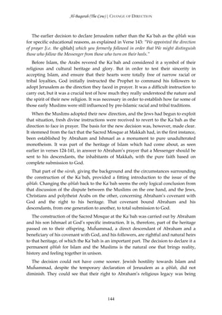 Al-Baqarah (The Cow) | CHANGE OF DIRECTION



   The earlier decision to declare Jerusalem rather than the Ka`bah as the qiblah was
for specific educational reasons, as explained in Verse 143: “We appointed the direction
of prayer [i.e. the qiblah] which you formerly followed in order that We might distinguish
those who follow the Messenger from those who turn on their heels.”
   Before Islam, the Arabs revered the Ka`bah and considered it a symbol of their
religious and cultural heritage and glory. But in order to test their sincerity in
accepting Islam, and ensure that their hearts were totally free of narrow racial or
tribal loyalties, God initially instructed the Prophet to command his followers to
adopt Jerusalem as the direction they faced in prayer. It was a difficult instruction to
carry out, but it was a crucial test of how much they really understood the nature and
the spirit of their new religion. It was necessary in order to establish how far some of
those early Muslims were still influenced by pre-Islamic racial and tribal traditions.
    When the Muslims adopted their new direction, and the Jews had begun to exploit
that situation, fresh divine instructions were received to revert to the Ka`bah as the
direction to face in prayer. The basis for the new decision was, however, made clear.
It stemmed from the fact that the Sacred Mosque at Makkah had, in the first instance,
been established by Abraham and Ishmael as a monument to pure unadulterated
monotheism. It was part of the heritage of Islam which had come about, as seen
earlier in verses 124-141, in answer to Abraham’s prayer that a Messenger should be
sent to his descendants, the inhabitants of Makkah, with the pure faith based on
complete submission to God.
   That part of the sūrah, giving the background and the circumstances surrounding
the construction of the Ka`bah, provided a fitting introduction to the issue of the
qiblah. Changing the qiblah back to the Ka`bah seems the only logical conclusion from
that discussion of the dispute between the Muslims on the one hand, and the Jews,
Christians and polytheist Arabs on the other, concerning Abraham’s covenant with
God and the right to his heritage. That covenant bound Abraham and his
descendants, from one generation to another, to total submission to God.
   The construction of the Sacred Mosque at the Ka`bah was carried out by Abraham
and his son Ishmael at God’s specific instruction. It is, therefore, part of the heritage
passed on to their offspring. Muĥammad, a direct descendant of Abraham and a
beneficiary of his covenant with God, and his followers, are rightful and natural heirs
to that heritage, of which the Ka`bah is an important part. The decision to declare it a
permanent qiblah for Islam and the Muslims is the natural one that brings reality,
history and feeling together in unison.
  The decision could not have come sooner. Jewish hostility towards Islam and
Muĥammad, despite the temporary declaration of Jerusalem as a qiblah, did not
diminish. They could see that their right to Abraham’s religious legacy was being




                                           144
 