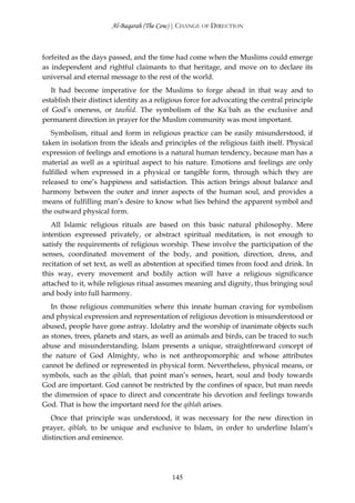 Al-Baqarah (The Cow) | CHANGE OF DIRECTION



forfeited as the days passed, and the time had come when the Muslims could emerge
as independent and rightful claimants to that heritage, and move on to declare its
universal and eternal message to the rest of the world.
   It had become imperative for the Muslims to forge ahead in that way and to
establish their distinct identity as a religious force for advocating the central principle
of God’s oneness, or tawĥīd. The symbolism of the Ka`bah as the exclusive and
permanent direction in prayer for the Muslim community was most important.
   Symbolism, ritual and form in religious practice can be easily misunderstood, if
taken in isolation from the ideals and principles of the religious faith itself. Physical
expression of feelings and emotions is a natural human tendency, because man has a
material as well as a spiritual aspect to his nature. Emotions and feelings are only
fulfilled when expressed in a physical or tangible form, through which they are
released to one’s happiness and satisfaction. This action brings about balance and
harmony between the outer and inner aspects of the human soul, and provides a
means of fulfilling man’s desire to know what lies behind the apparent symbol and
the outward physical form.
   All Islamic religious rituals are based on this basic natural philosophy. Mere
intention expressed privately, or abstract spiritual meditation, is not enough to
satisfy the requirements of religious worship. These involve the participation of the
senses, coordinated movement of the body, and position, direction, dress, and
recitation of set text, as well as abstention at specified times from food and drink. In
this way, every movement and bodily action will have a religious significance
attached to it, while religious ritual assumes meaning and dignity, thus bringing soul
and body into full harmony.
   In those religious communities where this innate human craving for symbolism
and physical expression and representation of religious devotion is misunderstood or
abused, people have gone astray. Idolatry and the worship of inanimate objects such
as stones, trees, planets and stars, as well as animals and birds, can be traced to such
abuse and misunderstanding. Islam presents a unique, straightforward concept of
the nature of God Almighty, who is not anthropomorphic and whose attributes
cannot be defined or represented in physical form. Nevertheless, physical means, or
symbols, such as the qiblah, that point man’s senses, heart, soul and body towards
God are important. God cannot be restricted by the confines of space, but man needs
the dimension of space to direct and concentrate his devotion and feelings towards
God. That is how the important need for the qiblah arises.
   Once that principle was understood, it was necessary for the new direction in
prayer, qiblah, to be unique and exclusive to Islam, in order to underline Islam’s
distinction and eminence.




                                           145
 