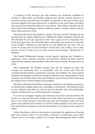 Al-Baqarah (The Cow) | CHANGE OF DIRECTION



   A corollary of this principle says that Muslims are specifically forbidden to
emulate or adopt other, non-Muslim, religious and cultural customs. However, it
would be wrong to put this down to bigotry or prejudice on the part of Islam, since
outward religious and social behaviour is a reflection of the inner beliefs and ideals
that motivate and determine behaviour and outlook. These beliefs and ideals are the
main factors that distinguish between different nations, outlooks, ethical systems,
moral values and ways of life.
   Abū Hurayrah quotes the Prophet as saying, “The Jews and the Christians do not
dye their hair. So, adopt a different line.” [Related by Mālik, al-Bukhārī, Muslim and
Abū Dāwūd] He was also reported to have told a group of his Companions who
stood up to greet him, “Do not be like other communities who stand up in reverence
to one another.” [Related by Abū Dāwūd and Ibn Mājah] He also said, “Do not
revere me in the same way the Christians revered Jesus, son of Mary. I am a mere
servant of God. So refer to me as God’s servant and messenger.” [Related by al-
Bukhārī]
   The Prophet Muĥammad strongly advised against imitating non- Muslims in
appearance, dress, manners, etiquette and behaviour. Behind all these outward
aspects lie the emotions and convictions that shape man’s outlook, character and way
of life.
   More importantly, the Prophet strongly rules out the adoption of ideas and
concepts not emanating from, or reconcilable with, the world order God has
commissioned the Muslim community to promote and establish. He warns against
defeatism and feelings of inferiority among the Muslims who, being selected to lead
mankind, should derive their values and traditions, and the basis of their faith, from
the original source of their religion: God Almighty.
   The Qur’ān describes the Muslim community variously as the leading community,
a consummately upright nation and a paradigm of moderation. This special acclaim
is only conferred upon them by virtue of the fact that they draw their philosophy,
outlook, traditions and way of life from God’s revelations.
   It is not out of religious bigotry and intolerance that Islam presents itself to the
world as a universal and most complete way of life. Islam sees itself as a unifying
force in the world, because it advocates the unity of all mankind under one God-
given social, political and economic way of life. It offers equality to all in the eyes of
God, and does not recognize or advance the interests of one group at the expense of
others.
   Today, Muslims are called on once again to understand the significance of having
their own exclusive qiblah. It is not merely a direction to which they turn in their
Prayers, nor is it an empty symbol. It is a feature that distinguishes Islam’s whole




                                           146
 
