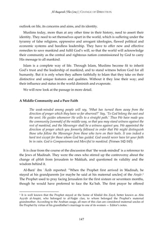 Al-Baqarah (The Cow) | CHANGE OF DIRECTION



outlook on life, its concerns and aims, and its identity.
   Muslims today, more than at any other time in their history, need to assert their
identity. They need to set themselves apart in the world, which is suffering under the
tyranny of false religions, oppressive and arrogant ideologies, flawed political and
economic systems and heedless leadership. They have to offer new and effective
remedies to save mankind and fulfil God’s will, so that the world will acknowledge
their community as the central and righteous nation commissioned by God to carry
His message to all mankind.
   Islam is a complete way of life. Through Islam, Muslims become fit to inherit
God’s trust and the leadership of mankind, and to stand witness before God for all
humanity. But it is only when they adhere faithfully to Islam that they take on their
distinctive and unique features and qualities. Without it they lose their way; and
their influence and status in the world diminish and evaporate.
    We will now look at the passage in more detail.


A Middle Community and a Pure Faith

        The weak-minded among people will say, ‘What has turned them away from the
        direction of prayer which they have so far observed?’ Say, ‘To God belong the east and
        the west. He guides whomever He wills to a straight path.’ Thus We have made you
        the community [ummah] of the middle way, so that you may stand witness against the
        rest of mankind, and the Messenger shall be a witness against you. We appointed the
        direction of prayer which you formerly followed in order that We might distinguish
        those who follow the Messenger from those who turn on their heels. It was indeed a
        hard test except for those whom God has guided. God would never have let your faith
        be in vain. God is Compassionate and Merciful to mankind. (Verses 142-143)

   It is clear from the course of the discussion that ‘the weak-minded’ is a reference to
the Jews of Madinah. They were the ones who stirred up the controversy about the
change of qiblah from Jerusalem to Makkah, and questioned its validity and the
wisdom behind it.
   Al-Barā’ ibn `Āzib reported: “When the Prophet first arrived in Madinah, he
stayed at his grandparents [or maybe he said at his maternal uncles] of the Anşār.1
The Prophet used to pray facing Jerusalem for the first sixteen or seventeen months,
though he would have preferred to face the Ka`bah. The first prayer he offered


1 It is well known that the Prophet stayed at the home of Khālid ibn Zayd, better known as Abū
Ayyūb al-Anşārī, who belonged to al-Najjār clan, to whom belonged the Prophet’s maternal
grandmother. According to the Arabian usage, all men of this clan are considered maternal uncles of
the Prophet by virtue of his grandfather’s marriage to one of its women — Editor’s notes.




                                               147
 