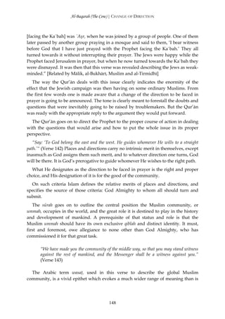 Al-Baqarah (The Cow) | CHANGE OF DIRECTION



[facing the Ka`bah] was `Aşr, when he was joined by a group of people. One of them
later passed by another group praying in a mosque and said to them, ‘I bear witness
before God that I have just prayed with the Prophet facing the Ka`bah.’ They all
turned towards it without interrupting their prayer. The Jews were happy while the
Prophet faced Jerusalem in prayer, but when he now turned towards the Ka`bah they
were dismayed. It was then that this verse was revealed describing the Jews as weak-
minded.” [Related by Mālik, al-Bukhārī, Muslim and al-Tirmidhī]
   The way the Qur’ān deals with this issue clearly indicates the enormity of the
effect that the Jewish campaign was then having on some ordinary Muslims. From
the first few words one is made aware that a change of the direction to be faced in
prayer is going to be announced. The tone is clearly meant to forestall the doubts and
questions that were inevitably going to be raised by troublemakers. But the Qur’ān
was ready with the appropriate reply to the argument they would put forward.
  The Qur’ān goes on to direct the Prophet to the proper course of action in dealing
with the questions that would arise and how to put the whole issue in its proper
perspective.
   “Say: ‘To God belong the east and the west. He guides whomever He wills to a straight
path.’“ (Verse 142) Places and directions carry no intrinsic merit in themselves, except
inasmuch as God assigns them such merit, and to whatever direction one turns, God
will be there. It is God’s prerogative to guide whomever He wishes to the right path.
  What He designates as the direction to be faced in prayer is the right and proper
choice, and His designation of it is for the good of the community.
  On such criteria Islam defines the relative merits of places and directions, and
specifies the source of those criteria: God Almighty to whom all should turn and
submit.
   The sūrah goes on to outline the central position the Muslim community, or
ummah, occupies in the world, and the great role it is destined to play in the history
and development of mankind. A prerequisite of that status and role is that the
Muslim ummah should have its own exclusive qiblah and distinct identity. It must,
first and foremost, owe allegiance to none other than God Almighty, who has
commissioned it for that great task.

      “We have made you the community of the middle way, so that you may stand witness
      against the rest of mankind, and the Messenger shall be a witness against you.”
      (Verse 143)

  The Arabic term wasaţ, used in this verse to describe the global Muslim
community, is a vivid epithet which evokes a much wider range of meaning than is




                                          148
 