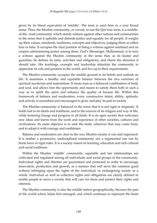 Al-Baqarah (The Cow) | CHANGE OF DIRECTION



given by its literal equivalent of ‘middle’. The term is used here in a very broad
sense. Thus, the Muslim community, or ummah, to use the Qur’ānic term, is a middle-
of-the- road community which stands witness against other nations and communities
in the sense that it upholds and defends justice and equality for all people. It weighs
up their values, standards, traditions, concepts and objectives, judging them as either
true or false. It occupies the dual position of being a witness against mankind and an
umpire administering justice among them. God’s Messenger, Muĥammad, is in turn
a witness against the Muslim community in the sense that, as its leader and
guardian, he defines its aims, activities and obligations, and charts the direction it
should take. His teachings, example and leadership stimulate the community to
appreciate its role and position in the world, and live up to their requirements.
    The Muslim community occupies the middle ground in its beliefs and outlook on
life. It maintains a healthy and equitable balance between the two extremes of
spiritual asceticism and materialism. It treats man as a balanced combination of body
and soul, and allows him the opportunity and means to satisfy them both in such a
way as to uplift the spirit and enhance the quality of human life. Within this
framework of balance and moderation, every constructive talent, ability, aptitude,
and activity is nourished and encouraged to grow and play its part in society.
   The Muslim community is balanced in the sense that it is not rigid or dogmatic. It
holds fast to its ideals and traditions, and to the sources of its religion and way of life,
while fostering change and progress in all fields. It is an open society that welcomes
new ideas and learns from the work and experience of other societies, cultures and
civilizations. Its main objective is to seek the truth, wherever that may come from,
and to adopt it with courage and confidence.
   Balance and moderation are clear in the way Muslim society is run and organized.
It is neither a permissive, undisciplined community nor a regimented one run by
brute force or rigid rules. It is a society raised on learning, education and rich cultural
and social traditions.
   Within the Muslim ‘middle’ community, equitable and fair relationships are
cultivated and regulated among all individuals and social groups in the community.
Individual rights and liberties are guaranteed and protected in order to encourage
innovation, production and growth, in a manner that will serve the common good
without infringing upon the rights of the individual, or endangering society as a
whole. Individual as well as collective rights and obligations are clearly defined to
enable people to serve a society that will care for them and protect their rights and
interests.
   The Muslim community is also the middle nation geographically, because the part
of the world where Islam first emerged, and which continues to represent the heart




                                            149
 