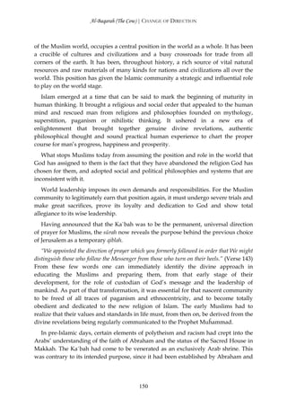 Al-Baqarah (The Cow) | CHANGE OF DIRECTION



of the Muslim world, occupies a central position in the world as a whole. It has been
a crucible of cultures and civilizations and a busy crossroads for trade from all
corners of the earth. It has been, throughout history, a rich source of vital natural
resources and raw materials of many kinds for nations and civilizations all over the
world. This position has given the Islamic community a strategic and influential role
to play on the world stage.
  Islam emerged at a time that can be said to mark the beginning of maturity in
human thinking. It brought a religious and social order that appealed to the human
mind and rescued man from religions and philosophies founded on mythology,
superstition, paganism or nihilistic thinking. It ushered in a new era of
enlightenment that brought together genuine divine revelations, authentic
philosophical thought and sound practical human experience to chart the proper
course for man’s progress, happiness and prosperity.
   What stops Muslims today from assuming the position and role in the world that
God has assigned to them is the fact that they have abandoned the religion God has
chosen for them, and adopted social and political philosophies and systems that are
inconsistent with it.
   World leadership imposes its own demands and responsibilities. For the Muslim
community to legitimately earn that position again, it must undergo severe trials and
make great sacrifices, prove its loyalty and dedication to God and show total
allegiance to its wise leadership.
   Having announced that the Ka`bah was to be the permanent, universal direction
of prayer for Muslims, the sūrah now reveals the purpose behind the previous choice
of Jerusalem as a temporary qiblah.
   “We appointed the direction of prayer which you formerly followed in order that We might
distinguish those who follow the Messenger from those who turn on their heels.” (Verse 143)
From these few words one can immediately identify the divine approach in
educating the Muslims and preparing them, from that early stage of their
development, for the role of custodian of God’s message and the leadership of
mankind. As part of that transformation, it was essential for that nascent community
to be freed of all traces of paganism and ethnocentricity, and to become totally
obedient and dedicated to the new religion of Islam. The early Muslims had to
realize that their values and standards in life must, from then on, be derived from the
divine revelations being regularly communicated to the Prophet Muĥammad.
  In pre-Islamic days, certain elements of polytheism and racism had crept into the
Arabs’ understanding of the faith of Abraham and the status of the Sacred House in
Makkah. The Ka`bah had come to be venerated as an exclusively Arab shrine. This
was contrary to its intended purpose, since it had been established by Abraham and




                                           150
 