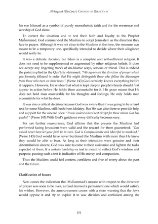 Al-Baqarah (The Cow) | CHANGE OF DIRECTION



his son Ishmael as a symbol of purely monotheistic faith and for the reverence and
worship of God alone.
   To correct the situation and to test their faith and loyalty to the Prophet
Muĥammad, God commanded the Muslims to adopt Jerusalem as the direction they
face in prayer. Although it was not clear to the Muslims at the time, the measure was
meant to be a temporary one, specifically intended to decide where their allegiance
would really lie.
    It was a delicate decision, but Islam is a complete and self-sufficient religion. It
does not need to be supplemented or augmented by other religious beliefs. It does
not accept any lingering traces of un-Islamic ways, serious or trivial. This is indeed
the point implied in the Qur’ānic statement: “We appointed the direction of prayer which
you formerly followed in order that We might distinguish those who follow the Messenger
from those who turn on their heels.” (Verse 143) God certainly knows everything before
it happens. However, He wishes that what is kept deep in people’s hearts should first
appear in action before He holds them accountable for it. His grace means that He
does not hold man answerable for his thoughts and feelings; He only holds man
accountable for what he does.
   It was also a critical decision because God was aware that it was going to be a hard
test for some Muslims, still fresh from idolatry. But He was also there to provide help
and support for the sincere ones: “It was indeed a hard test except for those whom God has
guided.” (Verse 143) With God’s guidance every difficulty becomes easy.
   For yet further reassurance, God affirms that the prayers the Muslims had
performed facing Jerusalem were valid and the reward for them guaranteed. “God
would never have let your faith be in vain. God is Compassionate and Merciful to mankind.”
(Verse 143) God would have never burdened the Muslims with more than He knew
they would be able to bear. As long as their intentions were genuine and their
determination sincere, God was sure to come to their assistance and lighten the tasks
expected of them. If a certain hardship or test is meant to reflect God’s wisdom and
purpose, passing such a test is indicative of His mercy and compassion.
  Thus the Muslims could feel content, confident and free of worry about the past
and the future.


Clarification of Issues

   Next comes the indication that Muĥammad’s unease with respect to the direction
of prayer was soon to be over, as God decreed a permanent one which would satisfy
his wishes. However, the announcement comes with a stern warning that the Jews
would oppose it and try to exploit it to sow division and confusion among the




                                           151
 