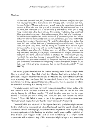 Al-Baqarah (The Cow) | CHANGE OF DIRECTION



Muslims.

      We have seen you often turn your face towards heaven. We shall, therefore, make you
      turn in prayer towards a direction you will be happy with. Turn your face, then,
      towards the Sacred Mosque; and wherever you all may be, turn your faces [in prayer]
      towards it. Those who have been granted revelations in the past know well that it is
      the truth from their Lord. God is not unaware of what they do. Were you to bring
      every possible sign before those who had been granted revelations, they would not
      follow your direction of prayer. And neither may you follow their direction of prayer,
      nor would they even follow one another’s direction. If you were to follow their whims
      and desires after all the knowledge that has been given to you, you would certainly be
      among the wrongdoers. Those to whom We granted revelation know it as well as they
      know their own children, but some of them knowingly conceal the truth. This is the
      truth from your Lord; never, then, be among the doubters. Each one has a goal
      towards which he turns; so vie with one another in good works. Wherever you may be,
      God will bring you all together. God has power over all things. From wherever you
      may come forth, turn your face [in prayer] towards the Sacred Mosque. It is indeed the
      truth from your Lord. God is not unaware of what you do. From wherever you may
      come forth, turn your face [in prayer] towards the Sacred Mosque; and wherever you
      all may be, turn your faces towards it, so that people may have no argument against
      you, except those who are bent on wrongdoing. Have no fear of them, but fear Me, so
      that I may perfect My grace on you, and that you may be rightly guided.” (Verses
      144-150)

   We have a graphic description of the Prophet’s strong desire that God might direct
him to a qiblah other than that which the Muslims had hitherto followed, i.e.
Jerusalem. The Jews attempted to mislead the Muslims and exploit that situation to
their advantage. We can almost feel the restrained desire of the Prophet and his
reluctance even to say a prayer that reflected his desire. This is a question on which
no one could have a say. It is entirely up to God.
   The divine decree, expressed here with compassion and love, comes in line with
the Prophet’s wish. The new direction of prayer is exactly the one he has been
silently hoping for all those months: “We shall, therefore, make you turn in prayer
towards a direction you will be happy with. Turn your face, then, towards the Sacred
Mosque.” (Verse 144) What is more, is that it is a permanent and universal one:
“Wherever you all may be, turn your faces [in prayer] towards it.” (Verse 144)
   Thus the Ka`bah was reinstated as the original focus and symbol of religious unity
for the whole world community of Islam. Muslims all over the world, with all their
differences of race and language, would from then on perform their prayers facing
the same spot on the globe. In doing so, Muslims would assert, and be reminded of,
their human and religious unity, and of their membership of a single world
community with a common way of life, a common religious legacy, and a common



                                           152
 