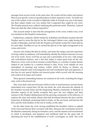 Al-Baqarah (The Cow) | PROLOGUE



passages from several sūrahs at the same time. He would call the scribes and instruct
them to put specific verses at specified places in their respective sūrahs. Al-Anfāl was
one of the earliest sūrahs revealed in Madinah while al-Tawbah was one of the latest,
but their subject matter was very similar that I suspected they might be one sūrah.
The Prophet passed away without clarifying this particular point. Therefore, I placed
them one after the other without separation.”
  This account makes it clear that the arrangement of the verses within every sūrah
was decided on the Prophet’s instructions.
   Furthermore, authentic aĥādīth related by al-Bukhārī and Muslim mention that the
Prophet used to recite the Qur’ān for the Archangel Gabriel every night during the
month of Ramađān, and that both the Prophet and Gabriel recited the whole Qur’ān
for each other. Needless to say, he recited the Qur’ān in the right arrangement of its
verses and sūrahs.
   Anyone who studies the Qur’ān closely, and tastes the unique and rich experience
of living within its ambience, will immediately identify the distinct character of every
one of its sūrahs. Every sūrah has an aura and a personality of its own, with unique
and well-defined features, and a feel that makes it stand apart from all the rest.
Moreover, every sūrah revolves around a central theme, or a number of major themes
related to one another by a common thread or idea. Every sūrah radiates its own
atmosphere of meaning and essence, within which its theme, or themes, are
discussed using the same well integrated and well coordinated style and approach. It
also has its own special rhythm and musical pulse which accord with the meaning
and context of its topics and content.
  These general outstanding features are common to all sūrahs, including the longer
ones, such as the present one.
   This sūrah deals with several issues which revolve in total harmony around closely
interrelated twin central lines. On the one hand, the sūrah discusses the attitude of
the Israelites towards Islam and the burgeoning Muslim community in Madinah. It
describes aspects of the hostile reception they gave the new religion and their
reaction to the Prophet Muĥammad and the growing community of his followers. It
explores the close and unholy alliance that had developed between the Jews and the
hypocrites of Madinah, professing belief in Islam, on the one hand, and between the
Jews and the Arab idolaters of the rest of Arabia, on the other.
   On the other hand, the sūrah, having established the Israelites’ failure to uphold
God’s trust and honour their covenant with Him, discusses the vicissitudes faced by
the Muslim community during its formative years, and the manner and environment
in which it developed, and prepared and mobilized itself for the great task of
inheriting the trust of the establishment of God’s sovereignty on earth. The sūrah




                                          10
 