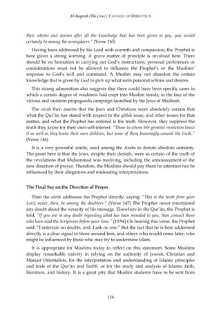 Al-Baqarah (The Cow) | CHANGE OF DIRECTION



their whims and desires after all the knowledge that has been given to you, you would
certainly be among the wrongdoers.” (Verse 145)
   Having been addressed by his Lord with warmth and compassion, the Prophet is
here given a strong warning. A grave matter of principle is involved here. There
should be no hesitation in carrying out God’s instructions; personal preferences or
considerations must not be allowed to influence the Prophet’s or the Muslims’
response to God’s will and command. A Muslim may not abandon the certain
knowledge that is given by God to pick up what suits personal whims and desires.
   This strong admonition also suggests that there could have been specific cases in
which a certain degree of weakness had crept into Muslim minds, in the face of the
vicious and insistent propaganda campaign launched by the Jews of Madinah.
    The sūrah then asserts that the Jews and Christians were absolutely certain that
what the Qur’ān has stated with respect to the qiblah issue, and other issues for that
matter, and what the Prophet has ordered is the truth. However, they suppress the
truth they know for their own self-interest: “Those to whom We granted revelation know
it as well as they know their own children, but some of them knowingly conceal the truth.”
(Verse 146)
   It is a very powerful simile, used among the Arabs to denote absolute certainty.
The point here is that the Jews, despite their denials, were as certain of the truth of
the revelations that Muĥammad was receiving, including the announcement of the
new direction of prayer. Therefore, the Muslims should pay them no attention nor be
influenced by their allegations and misleading interpretations.


The Final Say on the Direction of Prayer

   Then the sūrah addresses the Prophet directly, saying: “This is the truth from your
Lord; never, then, be among the doubters.” (Verse 147) The Prophet never entertained
any doubt about the veracity of his message. Elsewhere in the Qur’ān, the Prophet is
told, “If you are in any doubt regarding what has been revealed to you, then consult those
who have read the Scriptures before your time.” (10:94) On hearing this verse, the Prophet
said: “I entertain no doubts, and. I ask no one.” But the fact that he is here addressed
directly is a clear signal to those around him, and others who would come later, who
might be influenced by those who may try to undermine Islam.
    It is appropriate for Muslims today to reflect on this statement. Some Muslims
display remarkable naivety in relying on the authority of Jewish, Christian and
Marxist Orientalists, for the interpretation and understanding of Islamic principles
and texts of the Qur’ān and ĥadīth, or for the study and analysis of Islamic faith,
literature, and history. It is a great pity that Muslim students have to be sent from




                                           154
 