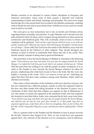 Al-Baqarah (The Cow) | CHANGE OF DIRECTION



Muslim countries to be educated in various Islamic disciplines in European and
American universities, where some of them acquire a distorted and confused
understanding of Islam and Islamic teachings and principles. We must never forget
that the Qur’ān is the eternal book God revealed to the Muslim community, outlining
what it should do and what it must refrain from. Unbelievers of any creed are not the
ones to teach us our faith.
   The sūrah gives us clear instructions not to rely on Jewish and Christian advice
regarding Islamic principles and practices. It urges Muslims not to deviate from the
path charted for them by Islam, and to compete among themselves in their pursuit of
constructive and beneficial goals. They will, eventually, return to God, to whom all
‘mankind will be gathered: “Each one has a goal towards which he turns; so vie with one
another in good works. Wherever you may be, God will bring you all together. God has power
over all things.” (Verse 148) Thus God turns the minds of the Muslims away from the
falsehood spread by the followers of other religions. They should disregard any
schemes or ploys to thwart or undermine their status and role in the world. They
should, instead, compete in doing what is good and beneficial.
   The instruction to face the Sacred Mosque in Makkah is reiterated in the following
verse: “From wherever you may come forth, turn your face [in prayer] towards the Sacred
Mosque. It is indeed the truth from your Lord. God is not unaware of what you do.” (Verse
149) The point here has nothing to do with the people of earlier revelations. It is an
order to the Prophet to turn towards the Sacred Mosque wherever he offers his
prayers, emphasizing that what God reveals to him is the truth. But the verse also
implies a warning in the words “God is not unaware of what you do”, indicating yet
again that there had been some weakness among some Muslims, which called for
attention and remedy.
   Then comes a third reiteration of the institution of the new direction of prayer, but
this new statement has a different purpose, namely to refute the argument made by
the Jews and other people that taking Jerusalem as the direction of prayer was a
vindication of their claim that their religion was superior to that of Muĥammad. It
was also meant to counter the argument of the polytheist Arabs who had exploited
the situation to turn their fellow Arabs, who venerated the Ka`bah, away from Islam.
“From wherever you may come forth, turn your face [in prayer] towards the Sacred Mosque;
and wherever you all may be, turn your faces towards it, so that people may have no
argument against you, except those who are bent on wrongdoing. Have no fear of them, but
fear Me, so that I may perfect My grace on you, and that you may be rightly guided.” (Verse
150)
   This is a general order to the Prophet and the Muslims to turn in prayer towards
the Ka`bah, wherever they happen to be. Thus, no one would have any argument
against them. Any criticism of this decision is of no consequence, and its detractors,



                                           155
 