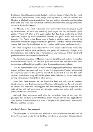 Al-Baqarah (The Cow) | CHANGE OF DIRECTION



Jewish and Arab alike, are motivated only by stubborn hatred of Islam. But they need
not be feared, because they can no longer pose any threat to Islam or Muslims. The
Muslims in Madinah were reminded that God was on their side and would look after
them until they were fully developed and transformed into the leading community
they were destined to become.
   The Muslims of that small community knew very well what God Almighty meant
by the reminder: “so that I may perfect My grace on you, and that you may be rightly
guided.” (Verse 150) Only a few years earlier they had been wallowing in tribal
ignorance, dogged by futile internecine conflicts, and preoccupied with worldly
pursuits. The Arabs before Islam were a heathen, aimless society, plagued by
corruption and absurd religious beliefs and practices. They had little or no influence
outside their immediate traditional territory, and no ambitions or ideals to strive for.
   But Islam changed all that and transformed those erratic and wayward people into
an enlightened, mature, outward-looking and powerful community, charged with
the momentous and historic role of custodians of God’s message to the world, and
poised to assume the leadership of mankind.
   The Prophet’s generation of Muslims could see tangible proof, in their personal as
well as communal life, of God’s infinite grace and favour. The reminder would raise
their morale and boost their confidence and determination to move ahead.
   That the instruction to adopt the new direction of prayer is mentioned three times
stresses a different purpose each time. It was, first, to grant the Prophet Muĥammad
his unspoken wish on this question; second, to assert that it was also the truth
declared by God coinciding with the Prophet’s wish; and third, to put an end to self-
serving criticism and hostility from other groups.
  Apart from those reasons, we can detect that there was real cause for concern
about weakness and doubt among some Muslims, which called for the instruction to
be stressed and reiterated. This suggests that the campaign of false allegations was
quite vicious and had gone some way towards creating disruption and confusion
within the Muslim community.
   Although these statements deal with the immediate issue at the time, the
principles and the basic advice that they impart remain relevant and applicable in
other similar situations that might arise in the perennial confrontation between the
Muslims and their enemies.


Abraham’s Prayers Are Answered

   The sūrah goes on to remind the Muslims of more divine favours reserved for
them. By one such special favour God has sent them a Messenger, Muĥammad, in



                                          156
 