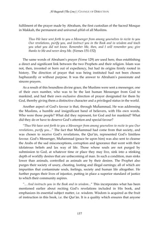 Al-Baqarah (The Cow) | CHANGE OF DIRECTION



fulfilment of the prayer made by Abraham, the first custodian of the Sacred Mosque
in Makkah, the permanent and universal qiblah of all Muslims.

       Thus We have sent forth to you a Messenger from among yourselves to recite to you
       Our revelations, purify you, and instruct you in the Book and in wisdom and teach
       you what you did not know. Remember Me, then, and I will remember you; give
       thanks to Me and never deny Me. (Verses 151-152)

   The same words of Abraham’s prayer (Verse 129) are used here, thus establishing
a direct and significant link between the two Prophets and their religion. Islam was
not, then, invented or born out of expediency, but had its origins firmly rooted in
history. The direction of prayer that was being instituted had not been chosen
haphazardly or without purpose. It was the answer to Abraham’s passionate and
sincere prayers.
   As a result of this boundless divine grace, the Muslims were sent a messenger, one
of their own number, who was to be the last human Messenger from God to
mankind, and had their own exclusive direction of prayer designated for them by
God, thereby giving them a distinctive character and a privileged status in the world.
   Another aspect of God’s favour is that, through Muĥammad, He was addressing
the Muslims, a humble and insignificant band of believers, with His own words.
Who were those people? What did they represent, for God and for mankind? What
did they do or have to deserve God’s attention and special favour?
   “Thus We have sent forth to you a Messenger from among yourselves to recite to you Our
revelations, purify you...” The fact that Muĥammad had come from that society, and
was chosen to receive God’s revelations, the Qur’ān, represented God’s limitless
favour. God’s Messenger, Muĥammad (peace be upon him) was also sent to cleanse
the Arabs of the sad misconceptions, corruption and ignorance that went with their
idolatrous beliefs and lax way of life. Those whose souls are not purged by
submission to God, at whatever time or place they may live, sink into a stinking
depth of worldly desires that are unbecoming of man. In such a condition, man sinks
lower than animals, controlled as animals are by their desires. The Prophet also
purges their society of usury, cheating, looting and illegal earnings; all of which are
impurities that contaminate souls, feelings, society and human life altogether. He
further purges their lives of injustice, putting in place a superior standard of justice
to which their community aspires.
   “... And instructs you in the Book and in wisdom...“ This incorporates what has been
mentioned earlier about reciting God’s revelations included in His book, and
emphasizes its essential subject matter, i.e. wisdom. Wisdom is acquired as the fruit
of instruction in this book, i.e. the Qur’ān. It is a quality which ensures that anyone




                                          157
 