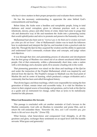 Al-Baqarah (The Cow) | CHANGE OF DIRECTION



who has it views matters in their proper perspective and evaluates them correctly.
  He has the necessary understanding to appreciate the aims behind God’s
commandments and teachings.
   Before Islam, the Arabs were a heedless and xenophobic people, living in total
darkness and moral corruption, given to inhuman practices such as usury,
infanticide, slavery, piracy and other forms of crime. Islam had come to purge that
vile and destructive way of life and transform the Arabs into a pioneering society
that would uphold justice and strive to promote and preserve the humanity of man.
  Muĥammad had also been sent to “instruct you in the Book and in wisdom and teach
you what you did not know”. One of Muĥammad’s duties was to teach his followers
how to understand and interpret the Qur’ān, and translate it into a practical code for
daily life. Through the Qur’ān they acquired the wisdom and the ability to appreciate
and understand God’s commands, evaluate ideas and concepts, and judge values
and objectives.
   It was through that slow and painstaking process of education and development
that the first group of Muslims was raised out of an almost uncultured tribal desert
people. Out of that community, within a phenomenally short time, came a nation
with a rich ideology and a dynamic spirit, fit to assume a leading role in the world.
  That pioneering generation was raised on the ideas and teachings of the Qur’ān
and under the instruction of the Prophet Muĥammad, which was inspired by and
derived from the Qur’ān. The Prophet’s mosque in Madinah was the focal point of
Muslim life and its centre of learning, which produced a unique civilization and a
community that has been unrivalled throughout history.
   That divine legacy and those teachings, which were responsible for raising the first
generation of Islam, remain intact and accessible today. It is vital for Muslims to
return to their original source of knowledge and greatness, and to look at the Qur’ān
as a guide and an instrument for change, rather than as lyrics to be melodiously
chanted for idle pleasure.


When God Remembers His Servants

   This passage is concluded with yet another reminder of God’s favours to the
Muslim community. God calls on Muslims to remember and praise Him, and in
return He will remember them: “Remember Me, then, and I will remember you; give
thanks to Me and never deny Me.’’ (Verse 152)
   What honour, what benevolence and compassion! God Almighty, in all His
greatness and glory, exchanges these sentiments on an equal level with His humble
servants. What grace and generosity!



                                         158
 