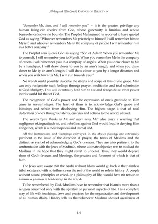 Al-Baqarah (The Cow) | CHANGE OF DIRECTION



   “Remember Me, then, and I will remember you” — it is the greatest privilege any
human being can receive from God, whose generosity is limitless and whose
benevolence knows no bounds. The Prophet Muĥammad is reported to have quoted
God as saying: “Whoever remembers Me privately to himself I will remember him to
Myself; and whoever remembers Me in the company of people I will remember him
in a better company.”
   The Prophet also quotes God as saying: “Son of Adam! When you remember Me
to yourself, I will remember you to Myself. When you remember Me in the company
of others I will remember you in a company of angels. When you draw closer to Me
by a handspan, I will draw closer to you by an arm’s length; and when you draw
closer to Me by an arm’s length, I will draw closer to you by a longer distance; and
when you walk towards Me, I will run towards you.”
   No words could possibly describe the effects and scope of this divine grace. Man
can only reciprocate such feelings through prayer, meditation and total submission
to God Almighty. This will eventually lead him to see and recognize no other power
in this world but that of God.
   The recognition of God’s power and the expression of one’s gratitude to Him
come in several stages. The least of them is to acknowledge God’s grace and
blessings and refrain from disobeying Him. The highest stage is that of total
dedication of one’s thoughts, talents, energies and actions to the service of God.
   The words “give thanks to Me and never deny Me” also carry a warning that
negligence of, ingratitude to, and rebellion against God would lead to denying Him
altogether, which is a most hopeless and dismal end.
   All the instructions and warnings conveyed in the above passage are extremely
pertinent to the issue of the direction of prayer, the focus of Muslims and the
distinctive symbol of acknowledging God’s oneness. They are also pertinent to the
confrontation with the Jews of Madinah, whose ultimate objective was to mislead the
Muslims in the hope that they might revert to unbelief. Thus, they would deprive
them of God’s favours and blessings, the greatest and foremost of which is that of
faith.
   The Jews were aware that the Arabs without Islam would go back to their aimless
tribal existence, with no influence on the rest of the world or role in history. A people
without sound principles or creed, or a philosophy of life, would have no reason to
assume a position of leadership in the world.
   To be remembered by God, Muslims have to remember that Islam is more than a
religion concerned only with the spiritual or personal aspects of life. It is a complete
way of life with teachings, laws and practices for the organization and development
of all human affairs. History tells us that whenever Muslims showed awareness of



                                          159
 