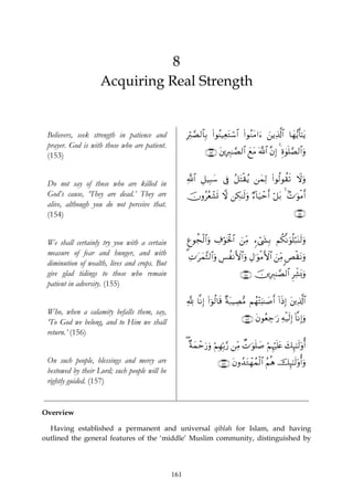 8
                    Acquiring Real Strength


 Believers, seek strength in patience and            Îö9¢Á9$$Î/ (#θãΨ‹ÏètGó™$# (#θãΖtΒ#u™ z⎯ƒÏ%©!$# $yγ•ƒr'¯≈tƒ
 prayer. God is with those who are patient.
 (153)                                                        ∩⊇∈⊂∪ t⎦⎪ÎÉ9≈¢Á9$# yìtΒ !$# ¨βÎ) 4 Íο4θn=¢Á9$#uρ
                                                                                       ©


                                                     «!$# È≅‹Î6y™ ’Îû ã≅tFø)ãƒ ⎯yϑÏ9 (#θä9θà)s? Ÿωuρ
 Do not say of those who are killed in
 God’s cause, ‘They are dead.’ They are              šχρããèô±n@ ω ⎯Å3≈s9uρ Ö™!$u‹ômr& ö≅t/ 4 7N≡uθøΒr&
 alive, although you do not perceive that.
 (154)                                                                                                      ∩⊇∈⊆∪


 We shall certainly try you with a certain           Æíθàfø9$#uρ Å∃öθsƒø:$# z⎯ÏiΒ &™ó©y´Î/ Νä3¯Ρuθè=ö7oΨs9uρ
 measure of fear and hunger, and with                3 ÏN≡tϑ¨W9$#uρ Ä§àΡF{$#ρ ÉΑ≡uθøΒF{$# z⎯ÏiΒ <Èø)tΡuρ
                                                            y                 u
 diminution of wealth, lives and crops. But
 give glad tidings to those who remain                                          ∩⊇∈∈∪ š⎥⎪ÎÉ9≈¢Á9$# ÌÏe±o0uρ
 patient in adversity. (155)

                                                     ¬! $¯ΡÎ) (#þθä9$s% πt7ŠÅÁ•Β Νßγ÷Fu;≈|¹r& !#sŒÎ) t⎦⎪Ï%©!$#
                                                                        ×
 Who, when a calamity befalls them, say,
 ‘To God we belong, and to Him we shall                                          ∩⊇∈∉∪ tβθãèÅ_≡u‘ Ïμø‹s9Î) !$¯ΡÎ)uρ
 return.’ (156)
                                                     ( ×πyϑômu‘uρ öΝÎγÎn/§‘ ⎯ÏiΒ ÔN≡uθn=|¹ öΝÍκön=tæ y7Í×¯≈s9'ρé&
 On such people, blessings and mercy are                            ∩⊇∈∠∪ tβρß‰tGôγßϑø9$# ãΝèδ šÍ×¯≈s9'ρé&uρ
 bestowed by their Lord; such people will be
 rightly guided. (157)


Overview

  Having established a permanent and universal qiblah for Islam, and having
outlined the general features of the ‘middle’ Muslim community, distinguished by




                                               161
 