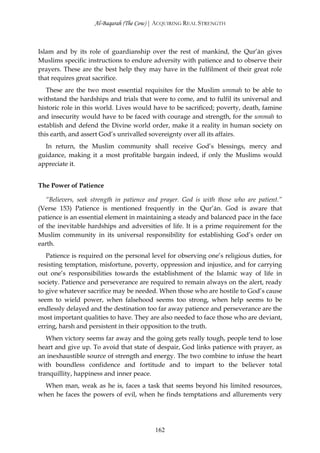 Al-Baqarah (The Cow) | ACQUIRING REAL STRENGTH



Islam and by its role of guardianship over the rest of mankind, the Qur’ān gives
Muslims specific instructions to endure adversity with patience and to observe their
prayers. These are the best help they may have in the fulfilment of their great role
that requires great sacrifice.
   These are the two most essential requisites for the Muslim ummah to be able to
withstand the hardships and trials that were to come, and to fulfil its universal and
historic role in this world. Lives would have to be sacrificed; poverty, death, famine
and insecurity would have to be faced with courage and strength, for the ummah to
establish and defend the Divine world order, make it a reality in human society on
this earth, and assert God’s unrivalled sovereignty over all its affairs.
  In return, the Muslim community shall receive God’s blessings, mercy and
guidance, making it a most profitable bargain indeed, if only the Muslims would
appreciate it.


The Power of Patience

   “Believers, seek strength in patience and prayer. God is with those who are patient.”
(Verse 153) Patience is mentioned frequently in the Qur’ān. God is aware that
patience is an essential element in maintaining a steady and balanced pace in the face
of the inevitable hardships and adversities of life. It is a prime requirement for the
Muslim community in its universal responsibility for establishing God’s order on
earth.
   Patience is required on the personal level for observing one’s religious duties, for
resisting temptation, misfortune, poverty, oppression and injustice, and for carrying
out one’s responsibilities towards the establishment of the Islamic way of life in
society. Patience and perseverance are required to remain always on the alert, ready
to give whatever sacrifice may be needed. When those who are hostile to God’s cause
seem to wield power, when falsehood seems too strong, when help seems to be
endlessly delayed and the destination too far away patience and perseverance are the
most important qualities to have. They are also needed to face those who are deviant,
erring, harsh and persistent in their opposition to the truth.
   When victory seems far away and the going gets really tough, people tend to lose
heart and give up. To avoid that state of despair, God links patience with prayer, as
an inexhaustible source of strength and energy. The two combine to infuse the heart
with boundless confidence and fortitude and to impart to the believer total
tranquillity, happiness and inner peace.
  When man, weak as he is, faces a task that seems beyond his limited resources,
when he faces the powers of evil, when he finds temptations and allurements very




                                          162
 