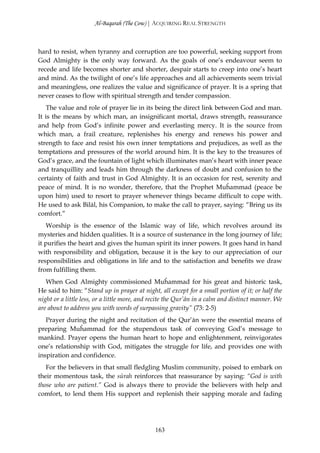 Al-Baqarah (The Cow) | ACQUIRING REAL STRENGTH



hard to resist, when tyranny and corruption are too powerful, seeking support from
God Almighty is the only way forward. As the goals of one’s endeavour seem to
recede and life becomes shorter and shorter, despair starts to creep into one’s heart
and mind. As the twilight of one’s life approaches and all achievements seem trivial
and meaningless, one realizes the value and significance of prayer. It is a spring that
never ceases to flow with spiritual strength and tender compassion.
    The value and role of prayer lie in its being the direct link between God and man.
It is the means by which man, an insignificant mortal, draws strength, reassurance
and help from God’s infinite power and everlasting mercy. It is the source from
which man, a frail creature, replenishes his energy and renews his power and
strength to face and resist his own inner temptations and prejudices, as well as the
temptations and pressures of the world around him. It is the key to the treasures of
God’s grace, and the fountain of light which illuminates man’s heart with inner peace
and tranquillity and leads him through the darkness of doubt and confusion to the
certainty of faith and trust in God Almighty. It is an occasion for rest, serenity and
peace of mind. It is no wonder, therefore, that the Prophet Muĥammad (peace be
upon him) used to resort to prayer whenever things became difficult to cope with.
He used to ask Bilāl, his Companion, to make the call to prayer, saying: “Bring us its
comfort.”
    Worship is the essence of the Islamic way of life, which revolves around its
mysteries and hidden qualities. It is a source of sustenance in the long journey of life;
it purifies the heart and gives the human spirit its inner powers. It goes hand in hand
with responsibility and obligation, because it is the key to our appreciation of our
responsibilities and obligations in life and to the satisfaction and benefits we draw
from fulfilling them.
   When God Almighty commissioned Muĥammad for his great and historic task,
He said to him: “Stand up in prayer at night, all except for a small portion of it; or half the
night or a little less, or a little more, and recite the Qur’ān in a calm and distinct manner. We
are about to address you with words of surpassing gravity” (73: 2-5)
   Prayer during the night and recitation of the Qur’ān were the essential means of
preparing Muĥammad for the stupendous task of conveying God’s message to
mankind. Prayer opens the human heart to hope and enlightenment, reinvigorates
one’s relationship with God, mitigates the struggle for life, and provides one with
inspiration and confidence.
   For the believers in that small fledgling Muslim community, poised to embark on
their momentous task, the sūrah reinforces that reassurance by saying: “God is with
those who are patient.” God is always there to provide the believers with help and
comfort, to lend them His support and replenish their sapping morale and fading




                                              163
 