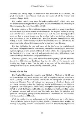 Al-Baqarah (The Cow) | PROLOGUE



decisively and swiftly strips the Israelites of their association with Abraham, the
great proponent of monotheistic belief, and the source of all the honours and
privileges that go with it.
  This two-fold central theme forms the backbone of the sūrah’s subject matter as a
whole and shadows the growth and progress of Islam and the Muslim community in
Madinah during the period from 622 to 632 CE.
   To set the contents of this sūrah in their appropriate context, it would be pertinent
to throw more light on the historic environment and the religious and social setting
in which the verses were revealed. Before we do that, however, it is important to
point out that, in general terms, what the Muslims had to face in those early days
was a miniature of, and a rehearsal for, what has occurred throughout the later
history of Islam, albeit with some variations of scope and detail. The setbacks and the
achievements, the allies and the opponents have invariably been the same.
   This fact highlights the role and status of the Qur’ān as the unchallenged,
immutable and incontrovertible authoritative reference for the religious, ethical and
legislative principles and systems of Islam. It further affirms the unique property of
the Qur’ānic text as being ever fresh and responsive to the inevitable changes that
come with the perpetuation and progress of human life.
  With these qualities, the Qur’ān remains the eternal guiding light for Muslims,
despite the difficulties and hardships they have to suffer or the animosity and
hostility they have to face. This, in itself, is an aspect of the inimitability and
unsurpassed veracity and beauty of every verse in the Qur’ān.


Seeking a Secure Base

   The Prophet Muĥammad’s migration from Makkah to Madinah in 622 CE was
undertaken after meticulous planning and with appropriate care and attention to
detail. Leaving Makkah had become unavoidable in consequence of events: the
indigenous Quraysh Arabs of Makkah were pursuing a relentlessly hostile and
oppressive campaign against the Prophet personally, and his mission and followers
in general. This campaign had intensified following the double personal tragedy of
619 CE in which the Prophet had lost his wife Khadījah, who had been to him a pillar
of personal support and strength, and his uncle Abū Ţālib, his guardian and
protector. This tragedy greatly restricted Muĥammad’s movement and his followers’
activities in and around Makkah.
  While the conflict between Muĥammad and his tribal cousins, led by Abū Lahab,
`Amr ibn Hishām and Abū Sufyān ibn Ĥarb, reached a stalemate within Makkah, his
message was gaining converts and supporters outside it. The majority of provincial




                                          11
 