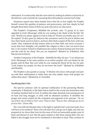 Al-Baqarah (The Cow) | ACQUIRING REAL STRENGTH



enthusiasm. It is noteworthy that the verse starts by making its address exclusively to
the believers, and concludes by reassuring them that patience ensures God’s help.
   Numerous reports have been handed down that tell us how highly the Prophet
himself viewed the qualities of patience and perseverance, and how deeply he had
thought about them. Some of them are quite relevant to our discussion.
   The Prophet’s Companion, Khabbāb ibn al-Aratt, said: “A group of us once
appealed to God’s Messenger while he was resting in the shade of the Ka`bah. We
said, ‘Would you please appeal to God to help us? Would you kindly pray for us?’
He replied, ‘In days gone by, believers like yourselves used to be put in ditches and
have their heads sawed in halves, and have their flesh scraped off the bone with iron
combs. They withstood all that torture, held on to their faith, and never wavered. I
swear that God Almighty will establish this religion so that a man can travel from
San ‘ā’ [in western Yemen] to Ĥadramawt [in eastern Yemen] fearing none but God,
and the wolf for his sheep. But you are impatient!” [Related by al-Bukhārī, Abū
Dāwūd and al-Nasā’ī]
   Another Companion of the Prophet, `Abdullāh ibn Mas`ūd says: “I can almost see
God’s Messenger in the same position as an earlier prophet who was beaten by his
people until he bled. But even while he was wiping the blood off his face he said:
‘Lord, forgive my people, for they do not know the truth.’” [Related by al-Bukhārī
and Muslim]
  The Prophet is also quoted as saying: “A Muslim who mixes with people and puts
up with their maltreatment is better than one who neither mixes with people nor
suffers their abuse.” [Related by al- Tirmidhī]


Sacrificing One’s Life

   The Qur’ān continues with its spiritual mobilization of the pioneering Muslim
community of Madinah, as the latter braces itself for the crucial and momentous task
of leading mankind back to God. It outlines the major demands and consequences of
its hard and long struggle, or jihād, with its attendant sacrifices. It identifies the
proper and correct criteria for the evaluation and appraisal of its outcome: “Do not
say of those who are killed in God’s cause ‘They are dead.’ They are alive, although you do not
perceive that.” (Verse 154)
   The sūrah tells the Muslims that, in the fight to uphold God’s universal truth, lives
will have to be sacrificed. Those who risk their lives and go out to fight, and who are
prepared to lay down their lives for the cause of God are honourable people, pure of
heart and blessed of soul. But the great surprise is that those among them who are
killed in the struggle must not be considered or described as dead. They continue to




                                             164
 