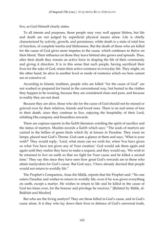 Al-Baqarah (The Cow) | ACQUIRING REAL STRENGTH



live, as God Himself clearly states.
   To all intents and purposes, those people may very well appear lifeless, but life
and death are not judged by superficial physical means alone. Life is chiefly
characterized by activity, growth, and persistence, while death is a state of total loss
of function, of complete inertia and lifelessness. But the death of those who are killed
for the cause of God gives more impetus to the cause, which continues to thrive on
their blood. Their influence on those they leave behind also grows and spreads. Thus,
after their death they remain an active force in shaping the life of their community
and giving it direction. It is in this sense that such people, having sacrificed their
lives for the sake of God, retain their active existence in everyday life. They might, on
the other hand, be alive in another level or mode of existence which we here cannot
see or conceive of.
   According to Islamic tradition, people who are killed “for the cause of God” are
not washed or prepared for burial in the conventional way, but buried in the clothes
they happen to be wearing, because they are considered clean and pure, and because
in reality they are not dead.
   Because they are alive, those who die for the cause of God should not be missed or
grieved over by their relatives, friends and loved ones. There is no real sense of loss
in their death, since they continue to live, enjoying the hospitality of their Lord,
relishing His company and boundless rewards.
   There are copious reports in the ĥadīth literature extolling the spirit of sacrifice and
the status of martyrs. Muslim records a ĥadīth which says: “The souls of martyrs are
carried in the bellies of green birds which fly at leisure in Paradise. They roost on
lamps, placed near God’s Throne. God casts a glance at them and says, ‘What is your
wish?’ They would reply, ‘Lord, what more can we wish for, when You have given
us what You have not given any of Your creation.’ God would ask them again and
again until they realize they have to make a request, and they would say, ‘We wish to
be returned to live on earth so that we fight for Your cause and be killed a second
time.’ They say this since they have seen how great God’s rewards are to those who
attain martyrdom for God’s cause. But God says, ‘I have already decreed that people
would not return to worldly life.”
  The Prophet’s Companion, Anas ibn Mālik, reports that the Prophet said: “No one
enters Paradise and wishes to return to worldly life, even if he was given everything
on earth, except a martyr. He wishes to return to life and be killed in the cause of
God ten times over, for the honour and privilege he receives.” [Related by Mālik, al-
Bukhārī and Muslim]
  But who are the living martyrs? They are those killed in God’s cause, and in God’s
cause alone. It is they who lay down their lives in defence of God’s universal truth,




                                           165
 
