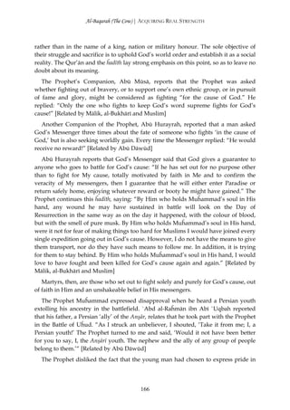Al-Baqarah (The Cow) | ACQUIRING REAL STRENGTH



rather than in the name of a king, nation or military honour. The sole objective of
their struggle and sacrifice is to uphold God’s world order and establish it as a social
reality. The Qur’ān and the ĥadīth lay strong emphasis on this point, so as to leave no
doubt about its meaning.
   The Prophet’s Companion, Abū Mūsā, reports that the Prophet was asked
whether fighting out of bravery, or to support one’s own ethnic group, or in pursuit
of fame and glory, might be considered as fighting “for the cause of God.” He
replied: “Only the one who fights to keep God’s word supreme fights for God’s
cause!” [Related by Mālik, al-Bukhārī and Muslim]
   Another Companion of the Prophet, Abū Hurayrah, reported that a man asked
God’s Messenger three times about the fate of someone who fights ‘in the cause of
God,’ but is also seeking worldly gain. Every time the Messenger replied: “He would
receive no reward!” [Related by Abū Dāwūd]
   Abū Hurayrah reports that God’s Messenger said that God gives a guarantee to
anyone who goes to battle for God’s cause: “If he has set out for no purpose other
than to fight for My cause, totally motivated by faith in Me and to confirm the
veracity of My messengers, then I guarantee that he will either enter Paradise or
return safely home, enjoying whatever reward or booty he might have gained.” The
Prophet continues this ĥadīth, saying: “By Him who holds Muĥammad’s soul in His
hand, any wound he may have sustained in battle will look on the Day of
Resurrection in the same way as on the day it happened, with the colour of blood,
but with the smell of pure musk. By Him who holds Muĥammad’s soul in His hand,
were it not for fear of making things too hard for Muslims I would have joined every
single expedition going out in God’s cause. However, I do not have the means to give
them transport, nor do they have such means to follow me. In addition, it is trying
for them to stay behind. By Him who holds Muĥammad’s soul in His hand, I would
love to have fought and been killed for God’s cause again and again.” [Related by
Mālik, al-Bukhārī and Muslim]
   Martyrs, then, are those who set out to fight solely and purely for God’s cause, out
of faith in Him and an unshakeable belief in His messengers.
   The Prophet Muĥammad expressed disapproval when he heard a Persian youth
extolling his ancestry in the battlefield. `Abd al-Raĥmān ibn Abī `Uqbah reported
that his father, a Persian ‘ally’ of the Anşār, relates that he took part with the Prophet
in the Battle of Uĥud. “As I struck an unbeliever, I shouted, ‘Take it from me; I, a
Persian youth!’ The Prophet turned to me and said, ‘Would it not have been better
for you to say, I, the Anşārī youth. The nephew and the ally of any group of people
belong to them.’“ [Related by Abū Dāwūd]
  The Prophet disliked the fact that the young man had chosen to express pride in




                                           166
 