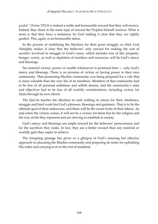 Al-Baqarah (The Cow) | ACQUIRING REAL STRENGTH



guided.” (Verse 157) It is indeed a noble and honourable reward that they will receive.
Indeed, they share in the same type of reward the Prophet himself receives. What is
more is that they have a testimony by God making it clear that they are rightly
guided. This, again, is an honourable status.
   In the process of mobilizing the Muslims for their great struggle, or jihād, God
Almighty makes it clear that the believers’ only reward for making the sort of
sacrifice involved in struggle in God’s cause, which includes loss of life, property,
hunger, worry, as well as depletion of numbers and resources, will be God’s mercy
and blessings.
   No material victory, power or wealth whatsoever is promised here — only God’s
mercy and blessings. There is no promise of victory or having power in their own
community. That pioneering Muslim community was being prepared for a role that
is more valuable than the very life of its members. Members of that community had
to be free of all personal ambitions and selfish desires, and the community’s aims
and objectives had to be free of all worldly considerations, including victory for
Islam through its own efforts.
   The Qur’ān teaches the Muslims to seek nothing in return for their obedience,
struggle and hard work but God’s pleasure, blessings and guidance. That is to be the
ultimate goal of their endeavour, and these will be the sweet fruits of their labour. As
and when the victory comes, it will not be a victory for them but for the religion and
the way of life they represent and are striving to establish in society.
   God’s mercy and blessings are ample reward for the believers’ perseverance and
for the sacrifices they make. In fact, they are a better reward than any material or
worldly gain they aspire to achieve.
  The foregoing passage has given us a glimpse of God’s amazing but effective
approach in educating the Muslim community and preparing its ranks for upholding
His order and carrying it on to the rest of mankind.




                                          168
 