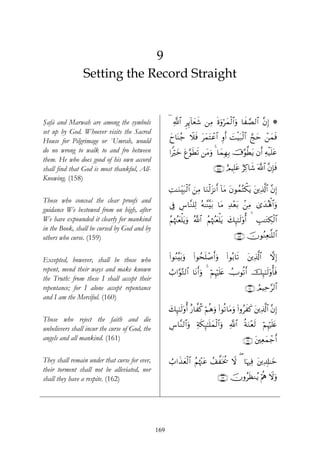 9
                Setting the Record Straight


Şafā and Marwah are among the symbols                 ( «!$# ÌÍ←!$yèx© ⎯ÏΒ nοuρöyϑø9$#uρ $x¢Á9$# ¨βÎ) *
set up by God. Whoever visits the Sacred
House for Pilgrimage or `Umrah, would                 yy$oΨã_ Ÿξsù tyϑtFôã$# Íρr& |MøŠt7ø9$# ¢kym ô⎯yϑsù
do no wrong to walk to and fro between                #Zöyz tí§θsÜs? ⎯tΒuρ 4 $yϑÎγÎ/ š’§θ©Ütƒ βr& Ïμø‹n=tã
them. He who does good of his own accord
shall find that God is most thankful, All-                                     ∩⊇∈∇∪ íΟŠÎ=tã íÏ.$x© ©!$# ¨βÎ*sù
Knowing. (158)
                                                      ÏM≈uΖÉit7ø9$# z⎯ÏΒ $uΖø9t“Ρr& !$tΒ tβθßϑçFõ3tƒ t⎦⎪Ï%©!$# ¨βÎ)
Those who conceal the clear proofs and
                                                      ’Îû Ä¨$¨Ζ=Ï9 çμ≈¨Ψ¨t/ $tΒ Ï‰÷èt/ .⎯ÏΒ 3“y‰çλ;$#uρ
                                                                                                   ù
guidance We bestowed from on high, after
We have expounded it clearly for mankind              ãΝåκß]yè=tƒuρ ª!$# ãΝåκß]yèù=tƒ y7Í×¯≈s9'ρé&   É=≈tGÅ3ø9$#
                                                              ù
in the Book, shall be cursed by God and by
others who curse. (159)                                                                    ∩⊇∈®∪ šχθãΖÏè≈¯=9$#


Excepted, however, shall be those who                 (#θãΖ¨t/uρ   (#θßsn=ô¹r&uρ     (#θç/$s?     t⎦⎪Ï%©!$#   ωÎ)
repent, mend their ways and make known                Ü>#§θ−G9$# $tΡr&uρ 4 öΝÍκön=tæ Uθè?r& šÍ×¯≈s9'ρé'sù
                                                                                      Û
the Truth: from these I shall accept their
repentance; for I alone accept repentance                                                         ∩⊇∉⊃∪ ÞΟŠÏm§9$#
and I am the Merciful. (160)
                                                      y7×¯≈s9'ρé& î‘$¤ä. öΝèδuρ #θè?$tΒuρ (#ρãxx. t⎦⎪Ï%©!$# ¨βÎ)
                                                        Í                        (
Those who reject the faith and die
                                                      Ä¨$¨Ζ9$#uρ Ïπs3Í×¯≈n=yϑø9$#uρ «!$# èπuΖ÷ès9 öΝκön=tæ
                                                                                                    Í
unbelievers shall incur the curse of God, the
angels and all mankind. (161)                                                                    ∩⊇∉⊇∪ t⎦⎫Ïèyϑô_r&

They shall remain under that curse for ever,          Ü>#x‹yèø9$# ãΝåκ÷]tã ß#¤sƒä† Ÿω ( $pκÏù t⎦⎪Ï$Î#≈yz
their torment shall not be alleviated, nor
shall they have a respite. (162)                                                 ∩⊇∉⊄∪ šχρãsàΖãƒ öΛèε Ÿωuρ




                                                169
 