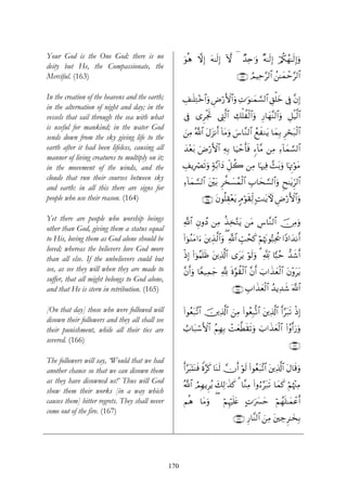 Your God is the One God: there is no                  uθèδ ωÎ) tμ≈s9Î) Hω ( Ó‰Ïn≡uρ ×μ≈s9Î) ö/ä3ßγ≈s9Î)uρ
deity but He, the Compassionate, the
Merciful. (163)                                                                    ∩⊇∉⊂∪ ÞΟŠÏm§9$# ß⎯≈yϑôm§9$#

In the creation of the heavens and the earth;         É#≈n=ÏG÷z$#uρ ÇÚö‘F{$#uρ ÏN≡uθ≈yϑ¡¡9$# È,ù=yz ’Îû ¨βÎ)
in the alternation of night and day; in the
vessels that sail through the sea with what           ’Îû “ÌøgrB ©ÉL©9$# Å7ù=àø9$#uρ Í‘$yγΨ9$#uρ È≅øŠ©9$#
                                                                                            ¨
is useful for mankind; in the water God
                                                      z⎯ÏΒ ª!$# tΑt“Ρr& !$tΒuρ }¨$¨Ζ9$# ßìxΖtƒ $yϑÎ/ Ìóst7ø9$#
sends down from the sky giving life to the
earth after it had been lifeless, causing all         y‰÷èt/ uÚö‘F{$# ÏμÎ/ $uŠômr'sù &™!$¨Β ⎯ÏΒ Ï™!$yϑ¡¡9$#
manner of living creatures to multiply on it;
in the movement of the winds, and the                 É#ƒÎóÇs?uρ 7π−/!#yŠ Èe≅à2 ⎯ÏΒ $pκÏù £]/uρ $pκÌEθtΒ
                                                                                              t        ö
clouds that run their courses between sky
                                                      ™!$ϑ¡¡9$# t⎦÷⎫t/ Ì¤‚|¡ßϑø9$# É>$ys¡¡9$#uρ Ëx≈tƒÌh9$#
                                                      Ï y
and earth: in all this there are signs for
people who use their reason. (164)                              ∩⊇∉⊆∪ tβθè=É)÷èƒ 5Θöθs)Ïj9 ;M≈tƒUψ ÇÚö‘F{$#uρ
                                                                               t

Yet there are people who worship beings               «!$# ÈβρßŠ ⎯ÏΒ ä‹Ï‚−Gtƒ ⎯tΒ Ä¨$¨Ζ9$# š∅ÏΒuρ
other than God, giving them a status equal
to His, loving them as God alone should be            (#þθãΖtΒ#u™ ⎦⎪É‹©9$#uρ ( «!$# Éb=ßsx. öΝåκtΞθ™6Ïtä† #YŠ#y‰Ρr&
                                                                  t
loved; whereas the believers love God more
than all else. If the unbelievers could but           øŒÎ) (#þθãΚn=sß t⎦⎪Ï%©!$# “ttƒ öθs9uρ 3 °! ${6ãm ‘‰x©r&
see, as see they will when they are made to           ¨βr&uρ $Yè‹Ïϑy_ ! nο§θà)ø9$# ¨βr& z>#x‹yèø9$# tβ÷ρttƒ
                                                                      ¬
suffer, that all might belongs to God alone,
and that He is stern in retribution. (165)                                      ∩⊇∉∈∪ É>#x‹yèø9$# ß‰ƒÏ‰x© ©!$#

[On that day] those who were followed will            (#θãèt7¨?$# š⎥⎪Ï%©!$# z⎯ÏΒ (#θãèÎ7›?$# t⎦⎪Ï%©!$# r&§t7s? øŒÎ)
disown their followers and they all shall see
their punishment, while all their ties are            Ü>$t7ó™F{$# ãΝÎγÎ/ ôMyè©Üs)s?uρ z>#x‹yèø9# (#ãρr&u‘uρ
                                                                                               $
severed. (166)
                                                                                                                ∩⊇∉∉∪
The followers will say, ‘Would that we had
another chance so that we can disown them             r&§t6oKoΨsù Zο§x. $oΨs9 χr& öθs9 (#θãèt7¨?$# t⎦⎪Ï%©!$# tΑ$s%uρ
as they have disowned us!’ Thus will God
                                                      ª!$# ÞΟÎγƒÌãƒ y7Ï9≡x‹x. 3 $¨ΖÏΒ (#ρâ™§t7s? $yϑx. öΝκ÷]ÏΒ
                                                                                                           å
show them their works [in a way which
causes them] bitter regrets. They shall never         Νèδ $tΒuρ ( öΝÍκön=tæ BN≡uy£ym öΝßγn=≈yϑôãr&
come out of the fire. (167)
                                                                                 ∩⊇∉∠∪ Í‘$¨Ψ9$# z⎯ÏΒ t⎦⎫Å_Ì≈y‚Î/




                                                170
 