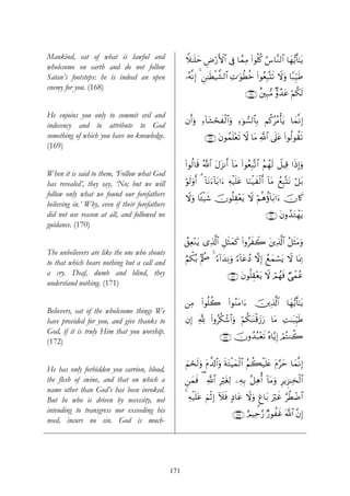 Mankind, eat of what is lawful and                    Wξ≈n=ym Úö‘F{$# ’Îû $£ϑÏΒ (#θè=ä. â¨$¨Ζ9$# $yγ•ƒr'¯≈tƒ
                                                              Ç
wholesome on earth and do not follow
Satan’s footsteps: he is indeed an open               …çμ¯ΡÎ) 4 Ç⎯≈sÜø‹¤±9$# ÏN≡uθäÜäz (#θãèÎ6®Ks? Ÿωuρ $Y7Íh‹Û
                                                                                                              s
enemy for you. (168)
                                                                                      ∩⊇∉∇∪ î⎦⎫Î7•Β Aρß‰tã öΝä3s9

He enjoins you only to commit evil and
                                                      βr&uρ Ï™!$t±ósxø9$#uρ Ï™þθ¡9$$Î/ Νä.ããΒù'tƒ $yϑ¯ΡÎ)
indecency and to attribute to God
something of which you have no knowledge.                       ∩⊇∉®∪ tβθßϑn=÷ès? ω $tΒ «!# ’n?tã (#θä9θà)s?
                                                                                  Ÿ       $
(169)

                                                      #θä9$s% ª!$# tΑt“Ρr& !$tΒ (#θãèÎ7®?$# ãΝßγs9 Ÿ≅ŠÏ% #sŒÎ)uρ
                                                      (
When it is said to them, ‘Follow what God
has revealed’, they say, ‘No; but we will             öθs9uρr& 3 !$tΡu™!$t/#u™ Ïμø‹n=tã $uΖø‹xø9r& !$tΒ ßìÎ6®KtΡ ö≅t/
follow only what we found our forefathers
                                                      Ÿωuρ $↔ø‹x© šχθè=É)÷ètƒ Ÿω öΝèδäτ!$t/#u™ šχ%x.
believing in.’ Why, even if their forefathers
did not use reason at all, and followed no                                                       ∩⊇∠⊃∪ tβρß‰tGôγtƒ
guidance. (170)

                                                      ß,Ïè÷Ζtƒ “Ï%©!$# È≅sVyϑx. (#ρãxŸ2 t⎦⎪Ï%©!$# ã≅sVtΒuρ
The unbelievers are like the one who shouts
to that which hears nothing but a call and            íΝõ3ç/ BΛà¼ 4 [™!#y‰ÏΡuρ [™!$tãßŠ ωÎ) ßìyϑó¡tƒ Ÿω $oÿÏ3
a cry. Deaf, dumb and blind, they                                                                       Ò
                                                                            ∩⊇∠⊇∪ tβθè=É)÷ètƒ Ÿω óΟßγsù ‘ôϑãã
understand nothing. (171)

                                                      ⎯ÏΒ (#θè=à2 (#θãΖtΒ#u™ š⎥⎪Ï%©!$# $yγ•ƒr'¯≈tƒ
Believers, eat of the wholesome things We
have provided for you, and give thanks to             βÎ) ¬! (#ρãä3ô©$#uρ öΝä3≈oΨø%y—u‘ $tΒ ÏM≈t6ÍhŠsÛ
God, if it is truly Him that you worship.
                                                                        ∩⊇∠⊄∪ šχρß‰ç7÷ès? çν$−ƒÎ) óΟçFΖà2
(172)

                                                      zΝóss9uρ tΠ¤$!$#uρ sπtGøŠyϑø9# ãΝà6ø‹n=tæ tΠ§ym $yϑ¯ΡÎ)
                                                                                   $
He has only forbidden you carrion, blood,
the flesh of swine, and that on which a               Ç⎯yϑsù ( «!$# ÎötóÏ9 ⎯ÏμÎ/ ¨≅Ïδé& !$tΒuρ ÍƒÌ“ΨÏ‚ø9$#
name other than God’s has been invoked.
But he who is driven by necessity, not                4 Ïμø‹=tã zΝøOÎ) Iξsù 7Š$tã Ÿωuρ 8ø$t/ uöxî §äÜôÊ$#
                                                            n
intending to transgress nor exceeding his                                      ∩⊇∠⊂∪ íΟŠÏm§‘ Ö‘θàî ©!$# ¨βÎ)
                                                                                                  x
need, incurs no sin. God is much-




                                                171
 