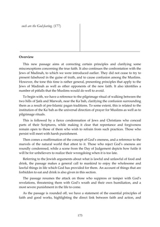 such are the God-fearing. (177)




Overview

  This new passage aims at correcting certain principles and clarifying some
misconceptions concerning the true faith. It also continues the confrontation with the
Jews of Madinah, to which we were introduced earlier. They did not cease to try to
present falsehood in the guise of truth, and to cause confusion among the Muslims.
However, the tone this time is rather general, presenting principles that apply to the
Jews of Madinah as well as other opponents of the new faith. It also identifies a
number of pitfalls that the Muslims would do well to avoid.
   To begin with, we have a reference to the pilgrimage ritual of walking between the
two hills of Şafā and Marwah, near the Ka`bah, clarifying the confusion surrounding
them as a result of pre-Islamic pagan traditions. To some extent, this is related to the
institution of the Ka`bah as the universal direction of prayer for Muslims as well as to
pilgrimage rituals.
  This is followed by a fierce condemnation of Jews and Christians who conceal
parts of their Scriptures, while making it clear that repentance and forgiveness
remain open to those of them who wish to refrain from such practices. Those who
persist will meet with harsh punishment.
  Then comes a reaffirmation of the concept of God’s oneness, and a reference to the
marvels of the natural world that attest to it. Those who reject God’s oneness are
roundly condemned, while a scene from the Day of Judgement depicts how futile it
will be for unbelievers to realize their wrongdoing when it is too late.
   Referring to the Jewish arguments about what is lawful and unlawful of food and
drink, the passage makes a general call to mankind to enjoy the wholesome and
lawful things in life which God has provided for them. An account of things that are
forbidden to eat and drink is also given in this section.
   The passage resumes the attack on those who suppress or tamper with God’s
revelations, threatening them with God’s wrath and their own humiliation, and a
most severe punishment in the life to come.
   As the passage is rounded off, we have a statement of the essential principles of
faith and good works, highlighting the direct link between faith and action, and




                                          173
 