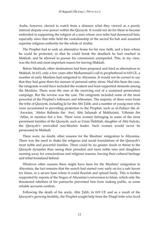 Al-Baqarah (The Cow) | PROLOGUE



Arabs, however, elected to watch from a distance what they viewed as a purely
internal dispute over power within the Quraysh. It would not do for them to become
embroiled in supporting the religion of a man whose own tribe had denounced him,
especially since that tribe held the custodianship of the sacred Ka`bah and assumed
supreme religious authority for the whole of Arabia.
  The Prophet had to seek an alternative home for his new faith, and a base where
he could be protected, so that he could break the deadlock he had reached in
Makkah, and be allowed to pursue his commission unimpeded. This, in my view,
was the first and most important reason for leaving Makkah.
   Before Madinah, other destinations had been proposed and tried as alternatives to
Makkah. In 615, only a few years after Muĥammad’s call to prophethood in 610 CE, a
number of early Muslims had emigrated to Abyssinia. It would not be correct to say
that they had gone there for reasons of personal safety alone. Had this been the case,
the emigrants would have included the weakest and least supported elements among
the Muslims. These were the ones at the receiving end of a sustained persecution
campaign. But the reverse was the case. The emigrants included some of the most
powerful of the Prophet’s followers and tribesmen. The majority of them were from
the tribe of Quraysh, including Ja`far ibn Abī Ţālib, and a number of young men who
were accustomed to providing protection to the Prophet, such as al-Zubayr ibn al-
`Awwām, `Abdur Raĥmān ibn `Awf, Abū Salamah al Makhzūmī, `Uthmān ibn
`Affān, to mention but a few. There were women belonging to some of the most
prominent families of the Quraysh, such as Umm Ĥabībah, daughter of Abū Sufyān,
the Quraysh’s unrivalled non-Muslim leader. Such women would never be
persecuted in Makkah.
  There were, no doubt, other reasons for the Muslims’ emigration to Abyssinia.
There was the need to shake the religious and social foundations of the Quraysh’s
most noble and powerful families. There could be no greater insult or threat to the
Quraysh dynasties than seeing their proudest and most noble sons and daughters
running away for conscientious and religious reasons, leaving their cultural heritage
and tribal homeland behind.
   Whatever other reasons there might have been for the Muslims’ emigration to
Abyssinia, the fact remains that the search had started very early on for a safe haven
for Islam, or a secure base where it could flourish and spread freely. This is further
supported by reports of the Negus of Abyssinia’s conversion to Islam, which only the
threatened rebellion of his patriarchs prevented him from making public, as some
reliable accounts confirm.
  Following the death of his uncle, Abū Ţālib, in 619 CE and as a result of the
Quraysh’s growing hostility, the Prophet sought help from the Thaqīf tribe who lived




                                         12
 