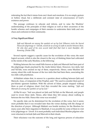 Al-Baqarah (The Cow) | SETTING THE RECORD STRAIGHT



reiterating the fact that it stems from one’s heart and emotions. It is no empty gesture
or hollow ritual, but a deliberate and constant state of consciousness of God’s
existence and power.
  The passage continues to educate and inform, and to raise the Muslims’
understanding of the principles of their religion as well as their awareness of the
hostile schemes and campaigns of their enemies to undermine their faith and sow
chaos and confusion in their community.


A Very Significant Ritual

      Şafā and Marwah are among the symbols set up by God. Whoever visits the Sacred
      House for pilgrimage or `Umrah, would do no wrong to walk to and fro between them.
      He who does good of his own accord shall find that God is most thankful, All-
      Knowing. (Verse 158)

   Several reports suggest a specific cause for the revelation of this verse; the most
logical account, which is also the closest to the way of thinking Islam had cultivated
in the minds of the early Muslims, is the following:
   Walking between the two small hills known as Şafā and Marwah had been part of
the pilgrimage rituals practised by the Arabs before Islam. However, two idols, Isāf
and Nā’ilah, were erected on top of them, respectively. Hence, some Muslims felt
uneasy about this walk because of the two idols that had been there, associating the
two hills with polytheism.
   Al-Bukhārī relates that, in answer to a question about walking between Şafā and
Marwah, Anas, a Companion of the Prophet, said: “We used to consider them part of
pre-Islamic ignorant tradition. With the advent of Islam, people stopped walking
there as part of religious ritual. God then revealed the verse starting: “Şafā and
Marwah are among the symbols set up by God.”
  Al-Sha`bī says: “Isāf was placed on Şafā and Nā’ilah on the Marwah, and people
used to revere these idols. Hence, after Islam they felt uneasy about walking in
between the two hills. Hence this verse was revealed.”
    No specific date can be determined for the revelation of this verse, but it seems
more probable that it was revealed later than the verses dealing with the change of
the direction of prayer. Although Makkah was hostile territory for the Muslims for
many years after their migration to Madinah, it was possible for some of them to visit
it for pilgrimage or `Umrah. It is most probably such individual Muslim pilgrims who
were reluctant to include Şafā and Marwah in their rituals.
  Their reluctance was the outcome of the long and rigorous process of education



                                          174
 